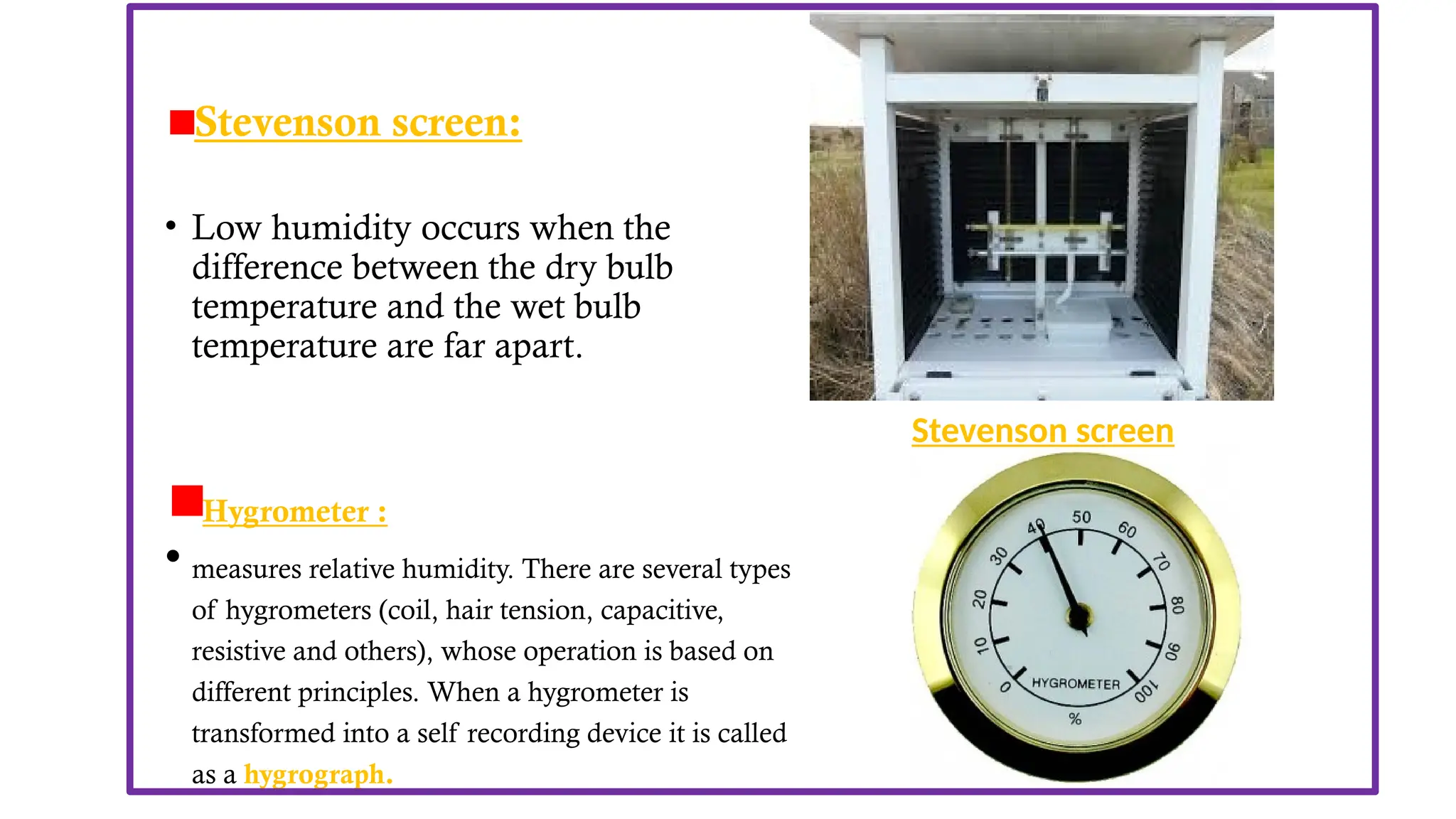 • Other instrument used to measure RH are-
Stevenson screen:
• Low humidity occurs when the
difference between the dry bulb
temperature and the wet bulb
temperature are far apart.
Hygrometer :
• measures relative humidity. There are several types
of hygrometers (coil, hair tension, capacitive,
resistive and others), whose operation is based on
different principles. When a hygrometer is
transformed into a self recording device it is called
as a hygrograph.
Stevenson screen
 