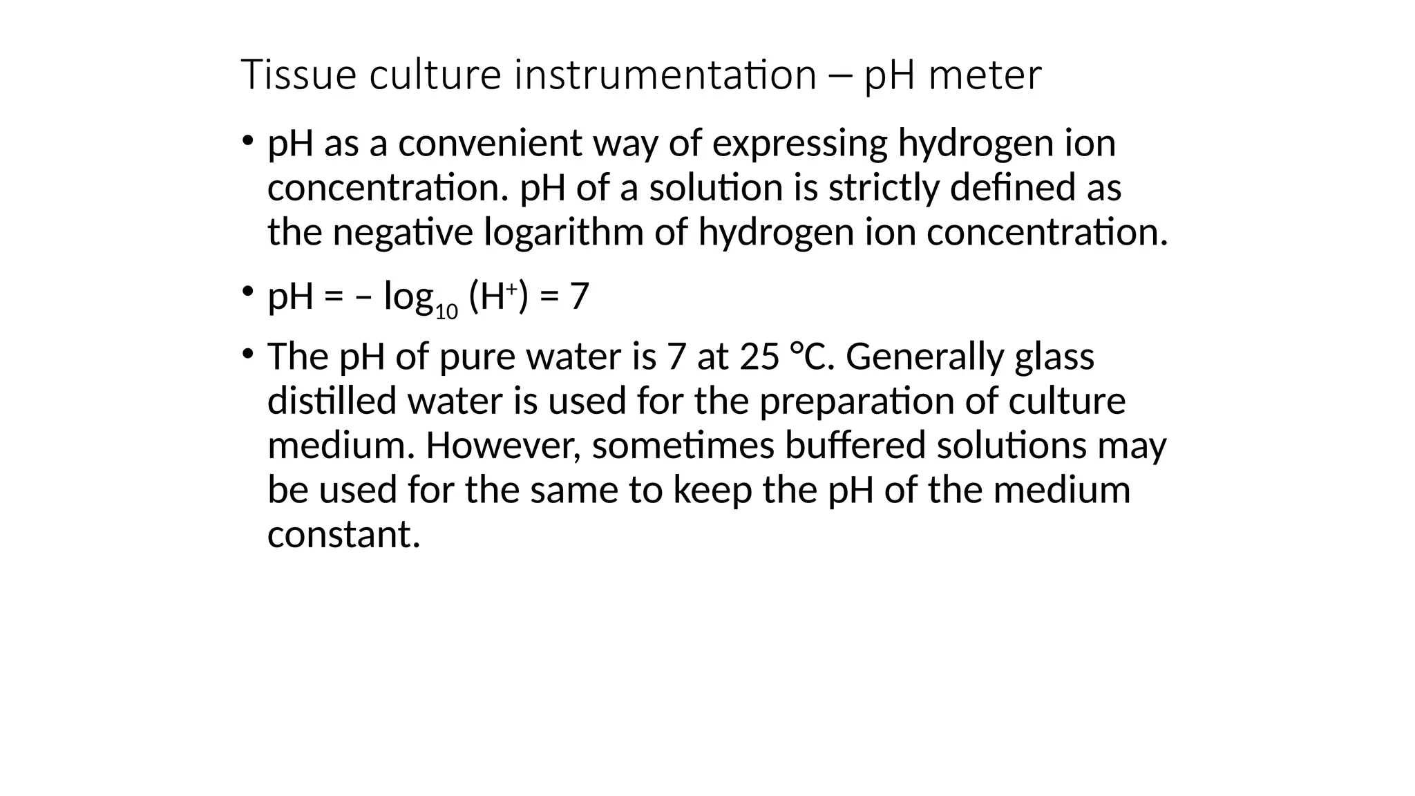 Tissue culture instrumentation – pH meter
• pH as a convenient way of expressing hydrogen ion
concentration. pH of a solution is strictly defined as
the negative logarithm of hydrogen ion concentration.
• pH = – log10 (H+
) = 7
• The pH of pure water is 7 at 25 °C. Generally glass
distilled water is used for the preparation of culture
medium. However, sometimes buffered solutions may
be used for the same to keep the pH of the medium
constant.
 