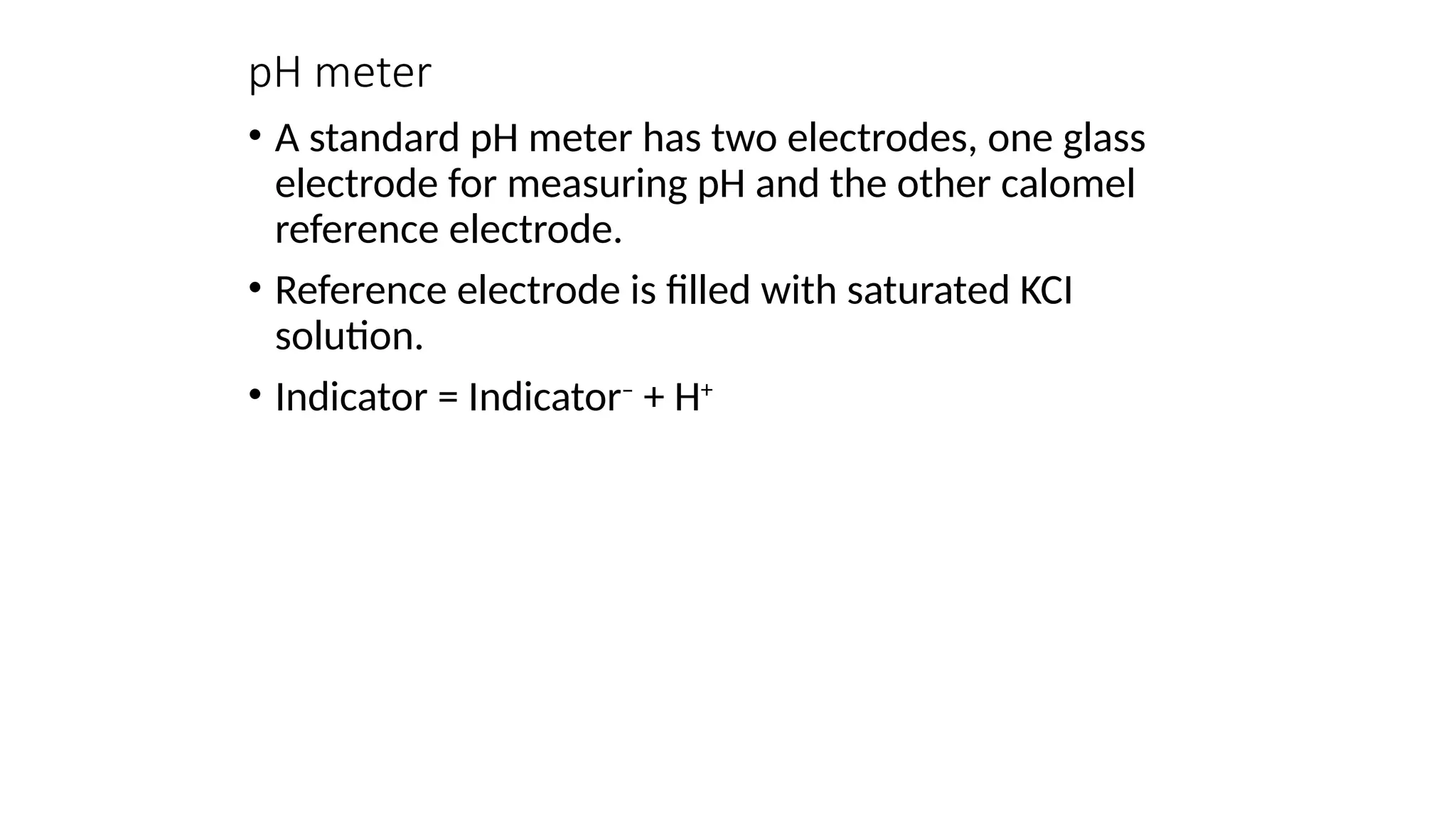 pH meter
• A standard pH meter has two electrodes, one glass
electrode for measuring pH and the other calomel
reference electrode.
• Reference electrode is filled with saturated KCI
solution.
• Indicator = Indicator–
+ H+
 