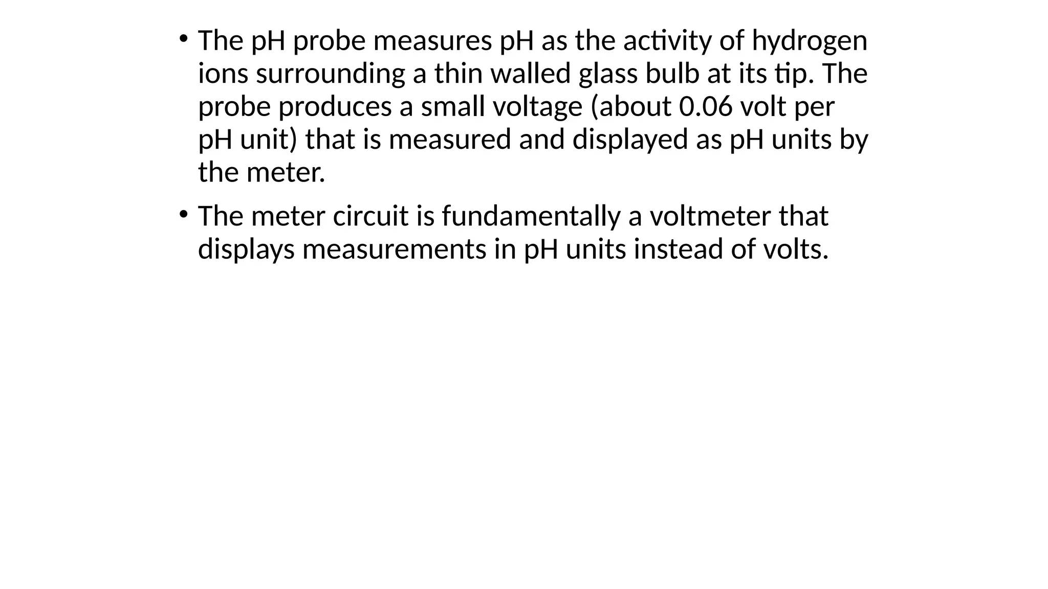 • The pH probe measures pH as the activity of hydrogen
ions surrounding a thin walled glass bulb at its tip. The
probe produces a small voltage (about 0.06 volt per
pH unit) that is measured and displayed as pH units by
the meter.
• The meter circuit is fundamentally a voltmeter that
displays measurements in pH units instead of volts.
 
