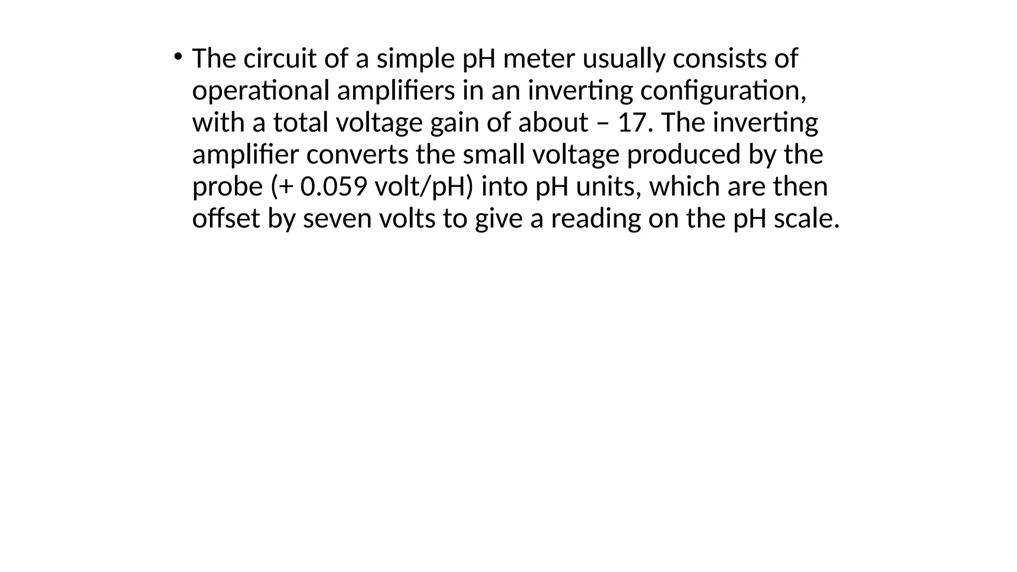 • The circuit of a simple pH meter usually consists of
operational amplifiers in an inverting configuration,
with a total voltage gain of about – 17. The inverting
amplifier converts the small voltage produced by the
probe (+ 0.059 volt/pH) into pH units, which are then
offset by seven volts to give a reading on the pH scale.
 