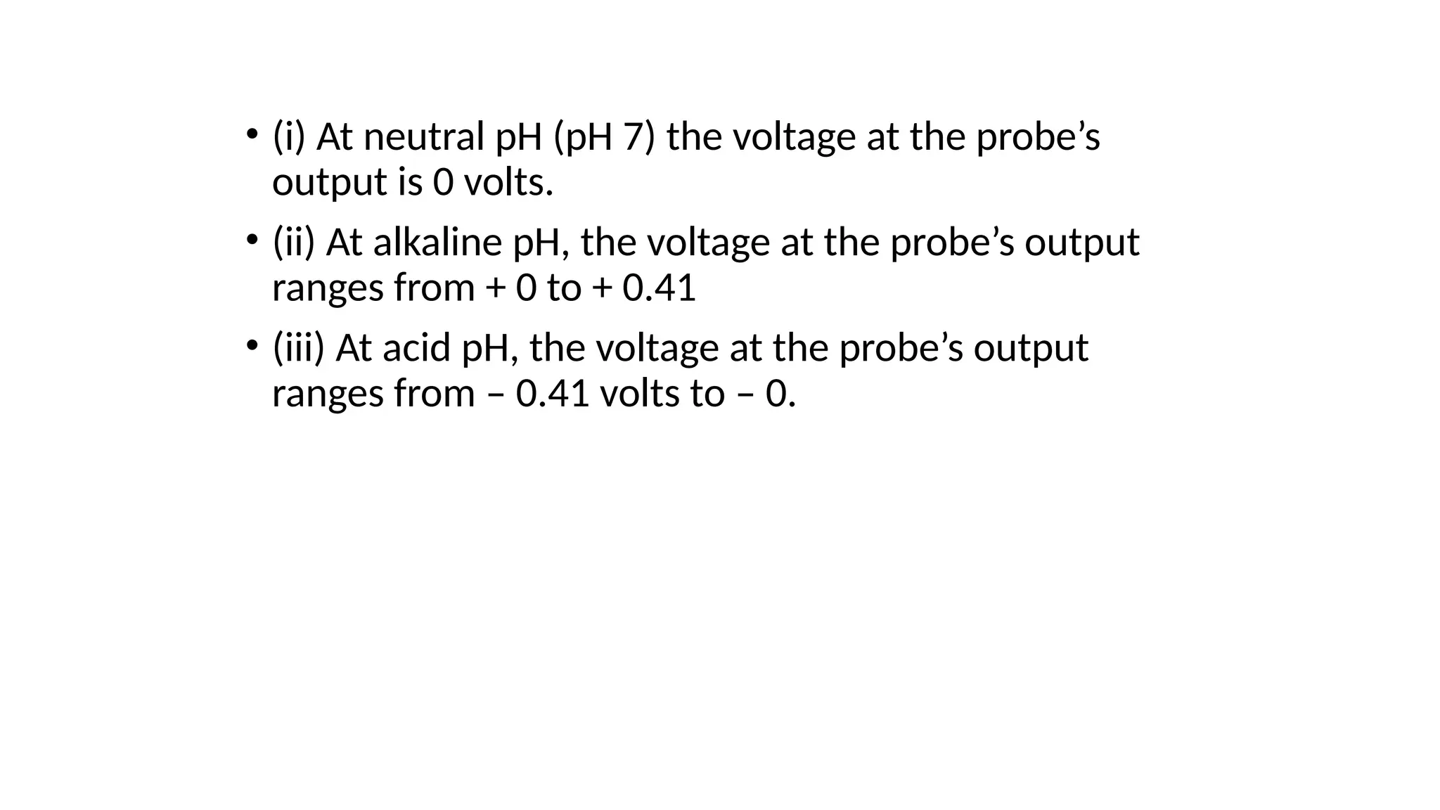 • (i) At neutral pH (pH 7) the voltage at the probe’s
output is 0 volts.
• (ii) At alkaline pH, the voltage at the probe’s output
ranges from + 0 to + 0.41
• (iii) At acid pH, the voltage at the probe’s output
ranges from – 0.41 volts to – 0.
 