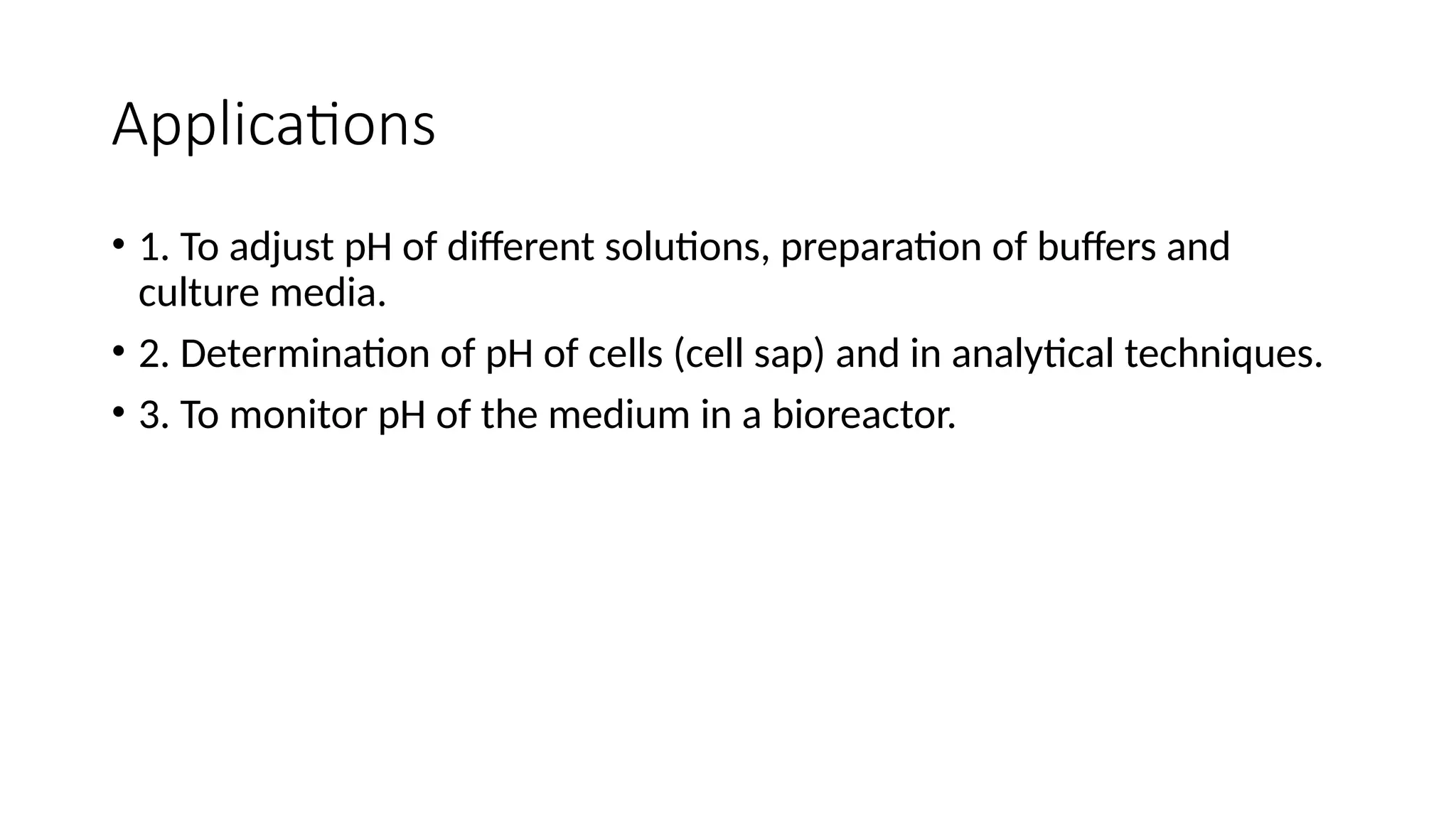 Applications
• 1. To adjust pH of different solutions, preparation of buffers and
culture media.
• 2. Determination of pH of cells (cell sap) and in analytical techniques.
• 3. To monitor pH of the medium in a bioreactor.
 