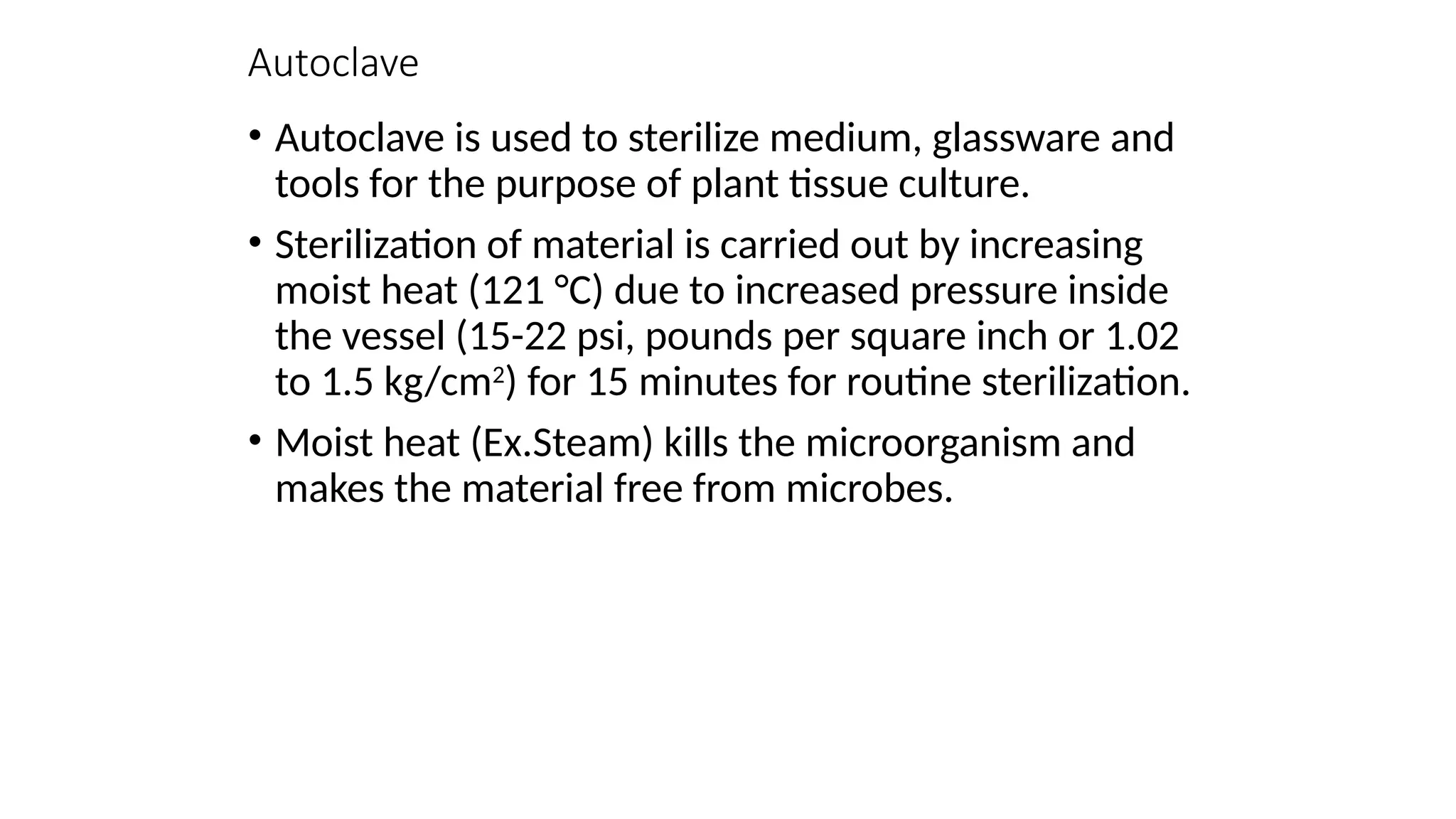 Autoclave
• Autoclave is used to sterilize medium, glassware and
tools for the purpose of plant tissue culture.
• Sterilization of material is carried out by increasing
moist heat (121 °C) due to increased pressure inside
the vessel (15-22 psi, pounds per square inch or 1.02
to 1.5 kg/cm2
) for 15 minutes for routine sterilization.
• Moist heat (Ex.Steam) kills the microorganism and
makes the material free from microbes.
 