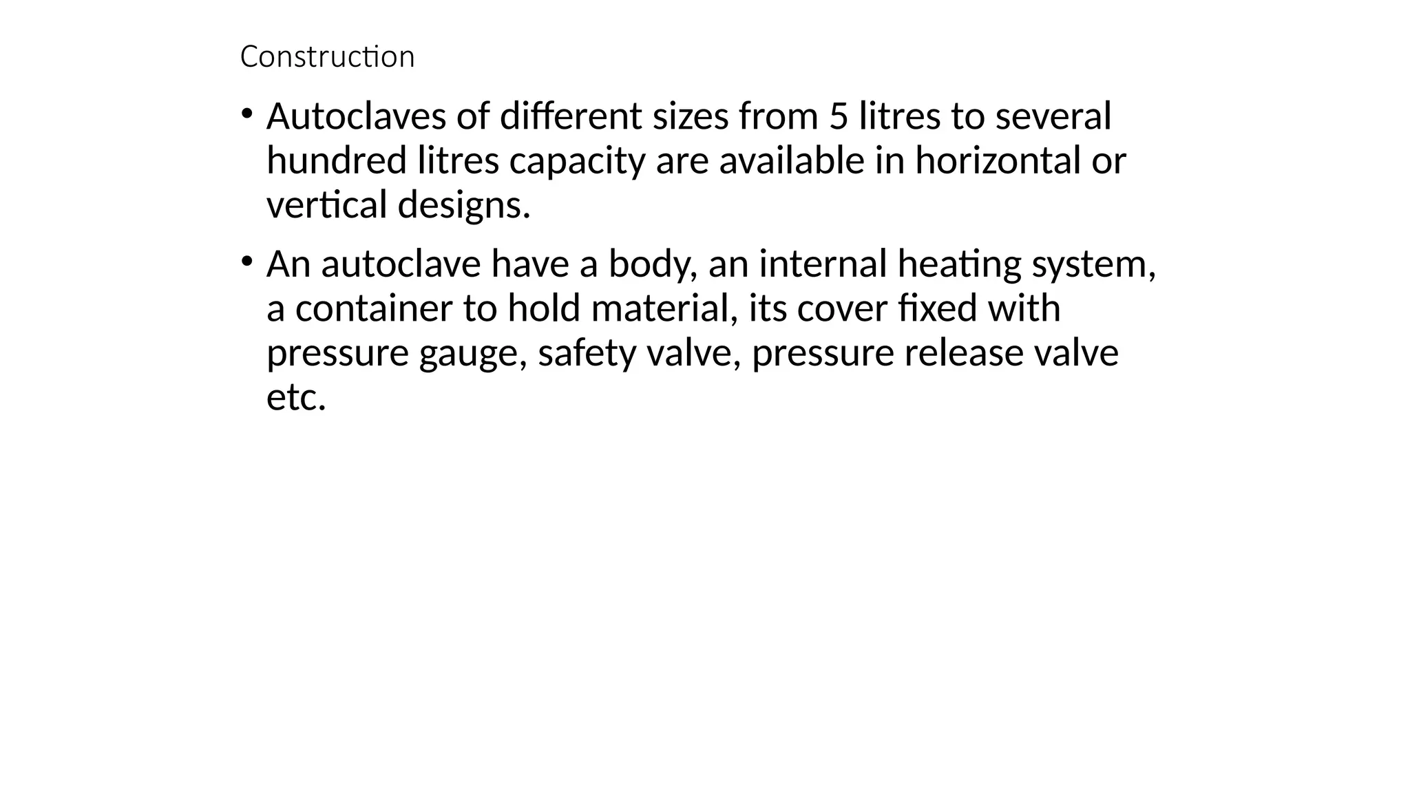 Construction
• Autoclaves of different sizes from 5 litres to several
hundred litres capacity are available in horizontal or
vertical designs.
• An autoclave have a body, an internal heating system,
a container to hold material, its cover fixed with
pressure gauge, safety valve, pressure release valve
etc.
 