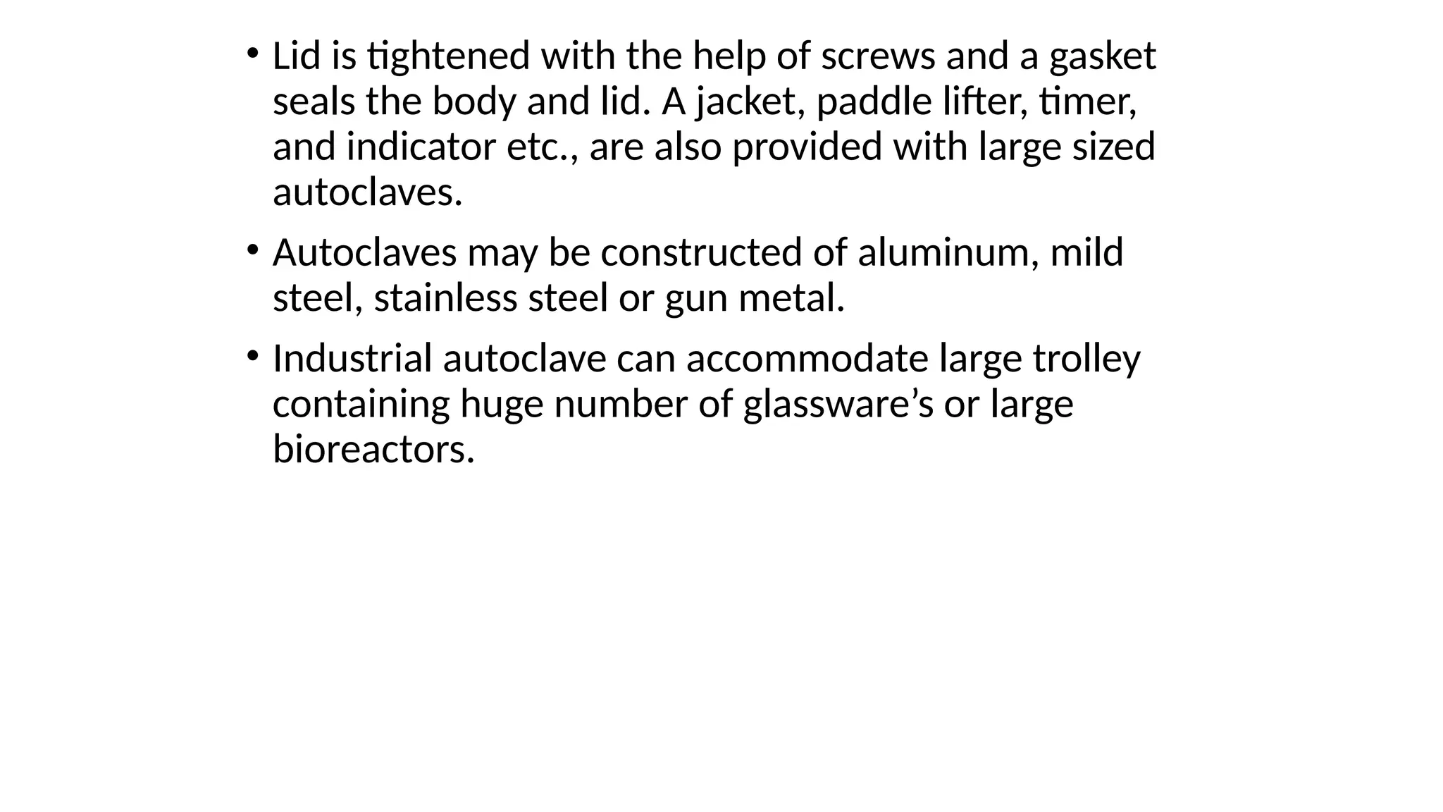 • Lid is tightened with the help of screws and a gasket
seals the body and lid. A jacket, paddle lifter, timer,
and indicator etc., are also provided with large sized
autoclaves.
• Autoclaves may be constructed of aluminum, mild
steel, stainless steel or gun metal.
• Industrial autoclave can accommodate large trolley
containing huge number of glassware’s or large
bioreactors.
 