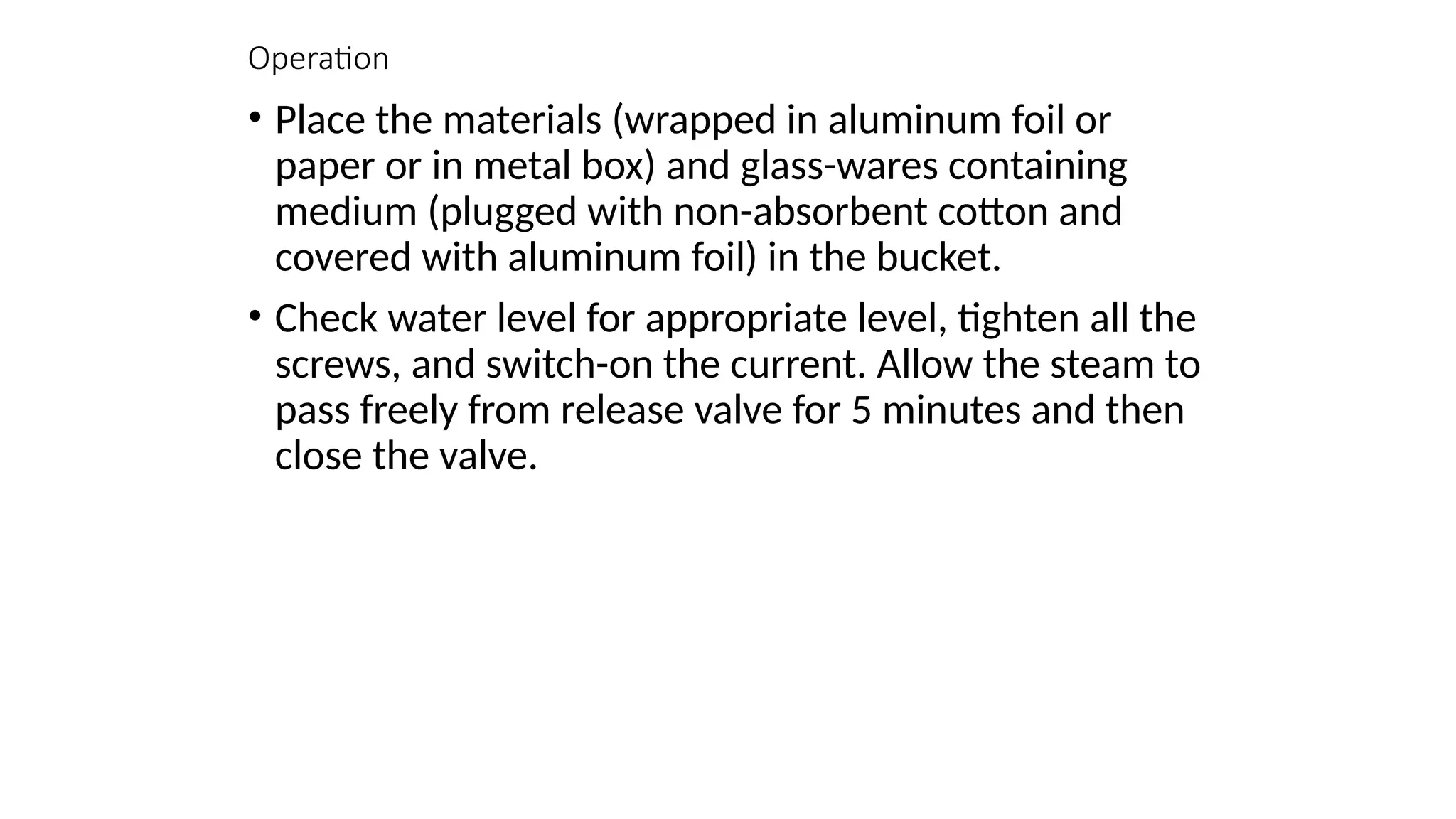 Operation
• Place the materials (wrapped in aluminum foil or
paper or in metal box) and glass-wares containing
medium (plugged with non-absorbent cotton and
covered with aluminum foil) in the bucket.
• Check water level for appropriate level, tighten all the
screws, and switch-on the current. Allow the steam to
pass freely from release valve for 5 minutes and then
close the valve.
 