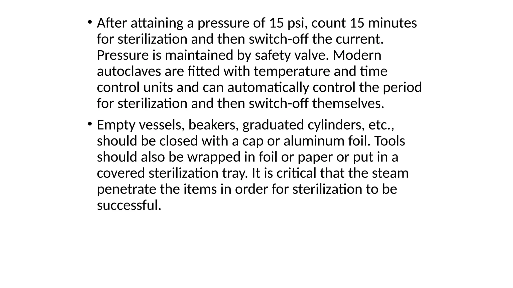 • After attaining a pressure of 15 psi, count 15 minutes
for sterilization and then switch-off the current.
Pressure is maintained by safety valve. Modern
autoclaves are fitted with temperature and time
control units and can automatically control the period
for sterilization and then switch-off themselves.
• Empty vessels, beakers, graduated cylinders, etc.,
should be closed with a cap or aluminum foil. Tools
should also be wrapped in foil or paper or put in a
covered sterilization tray. It is critical that the steam
penetrate the items in order for sterilization to be
successful.
 