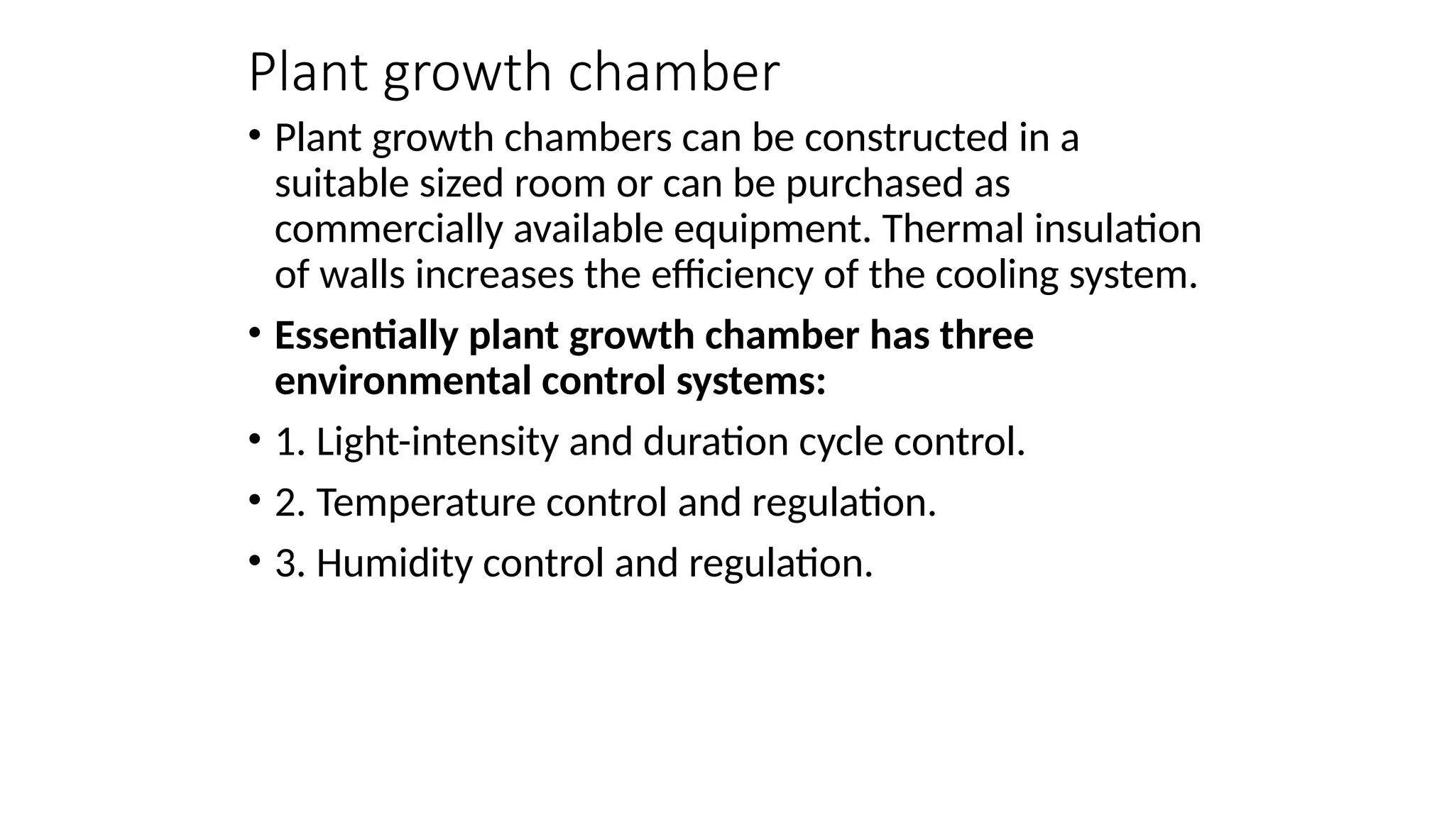 Plant growth chamber
• Plant growth chambers can be constructed in a
suitable sized room or can be purchased as
commercially available equipment. Thermal insulation
of walls increases the efficiency of the cooling system.
• Essentially plant growth chamber has three
environmental control systems:
• 1. Light-intensity and duration cycle control.
• 2. Temperature control and regulation.
• 3. Humidity control and regulation.
 