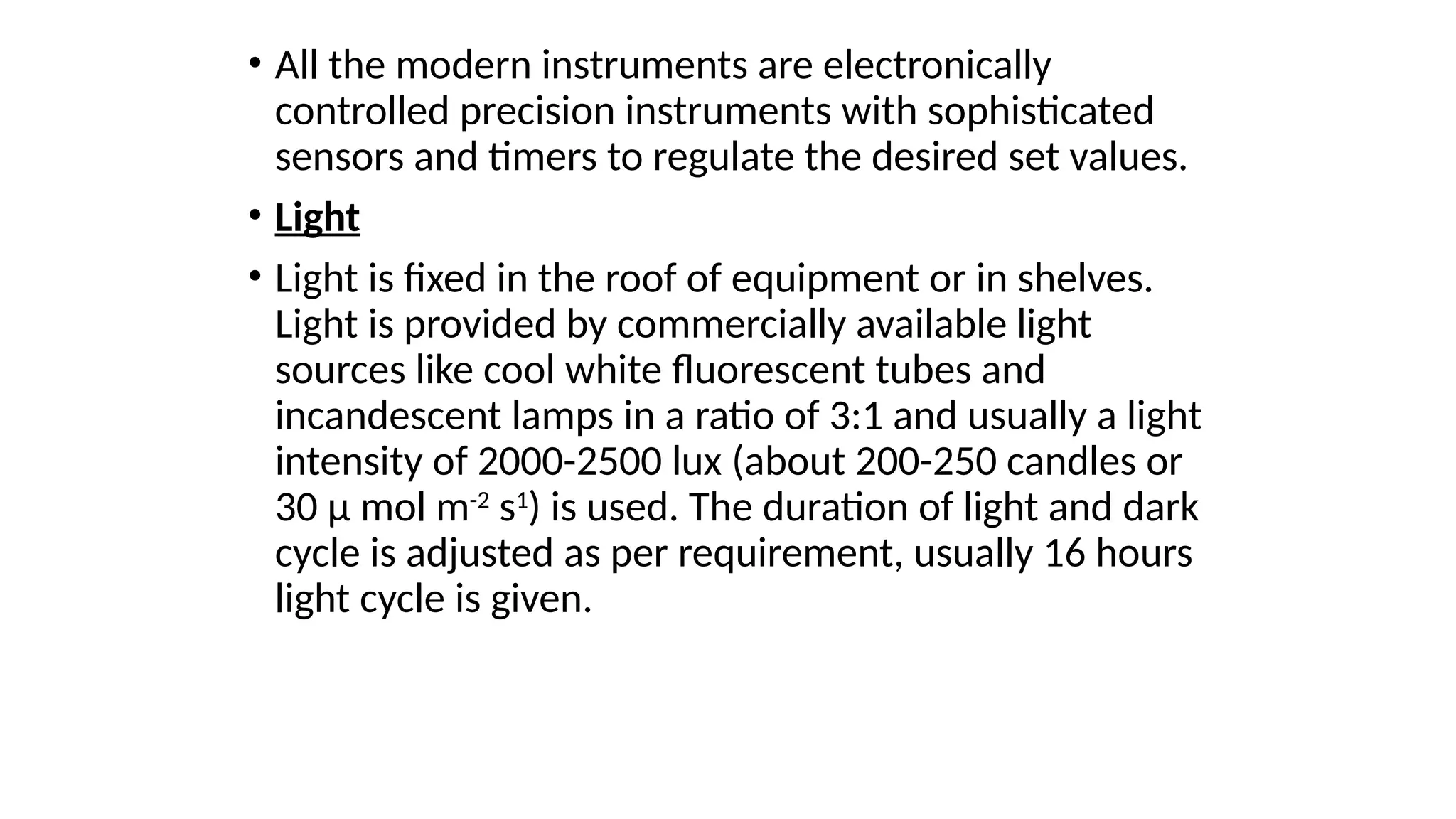 • All the modern instruments are electronically
controlled precision instruments with sophisticated
sensors and timers to regulate the desired set values.
• Light
• Light is fixed in the roof of equipment or in shelves.
Light is provided by commercially available light
sources like cool white fluorescent tubes and
incandescent lamps in a ratio of 3:1 and usually a light
intensity of 2000-2500 lux (about 200-250 candles or
30 µ mol m-2
s1
) is used. The duration of light and dark
cycle is adjusted as per requirement, usually 16 hours
light cycle is given.
 