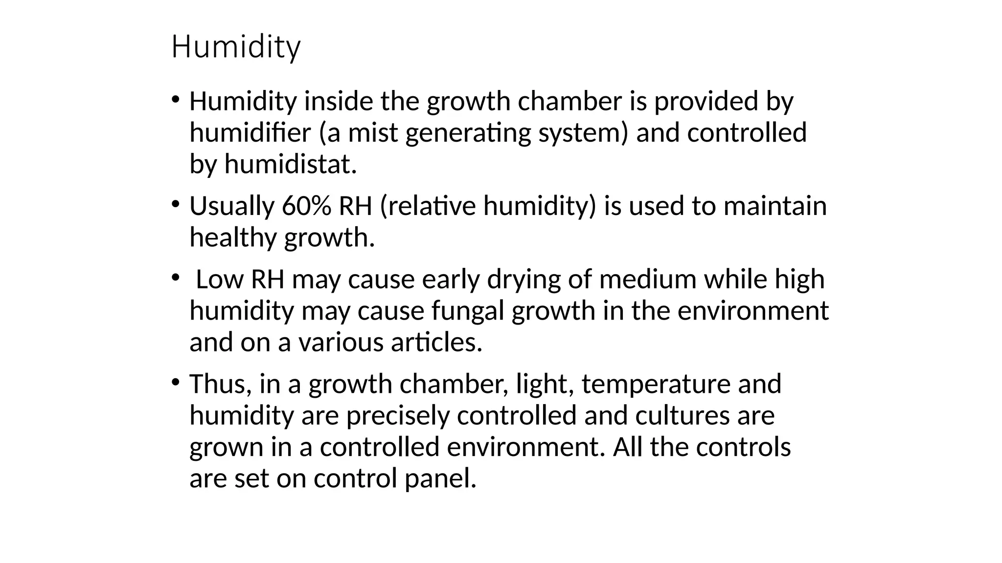 Humidity
• Humidity inside the growth chamber is provided by
humidifier (a mist generating system) and controlled
by humidistat.
• Usually 60% RH (relative humidity) is used to maintain
healthy growth.
• Low RH may cause early drying of medium while high
humidity may cause fungal growth in the environment
and on a various articles.
• Thus, in a growth chamber, light, temperature and
humidity are precisely controlled and cultures are
grown in a controlled environment. All the controls
are set on control panel.
 