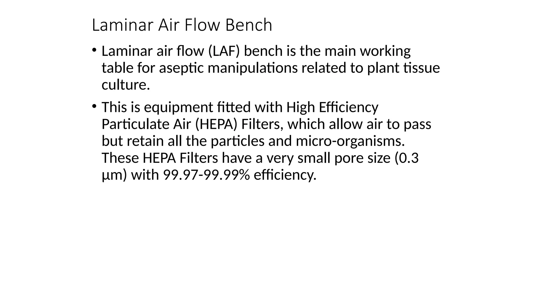 Laminar Air Flow Bench
• Laminar air flow (LAF) bench is the main working
table for aseptic manipulations related to plant tissue
culture.
• This is equipment fitted with High Efficiency
Particulate Air (HEPA) Filters, which allow air to pass
but retain all the particles and micro-organisms.
These HEPA Filters have a very small pore size (0.3
µm) with 99.97-99.99% efficiency.
 