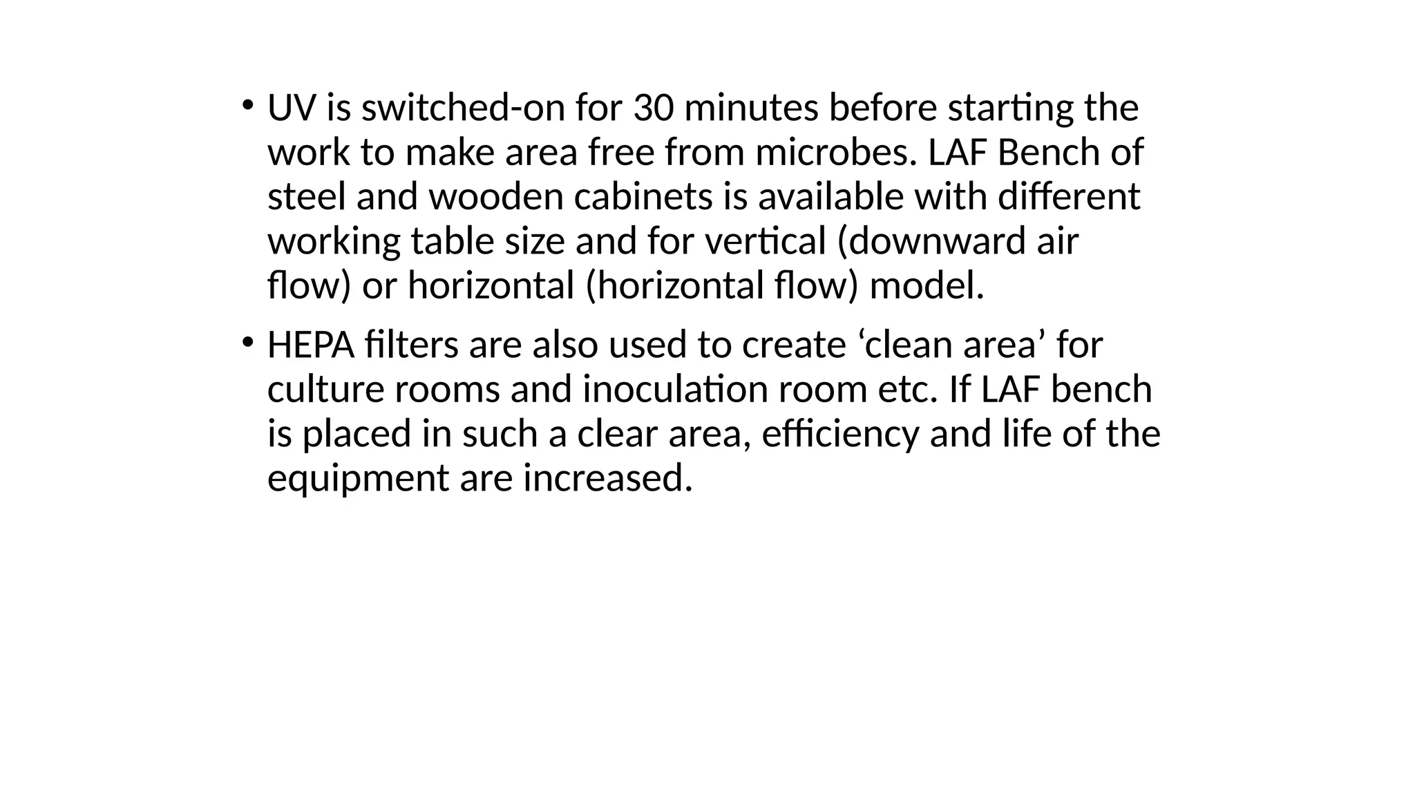 • UV is switched-on for 30 minutes before starting the
work to make area free from microbes. LAF Bench of
steel and wooden cabinets is available with different
working table size and for vertical (downward air
flow) or horizontal (horizontal flow) model.
• HEPA filters are also used to create ‘clean area’ for
culture rooms and inoculation room etc. If LAF bench
is placed in such a clear area, efficiency and life of the
equipment are increased.
 