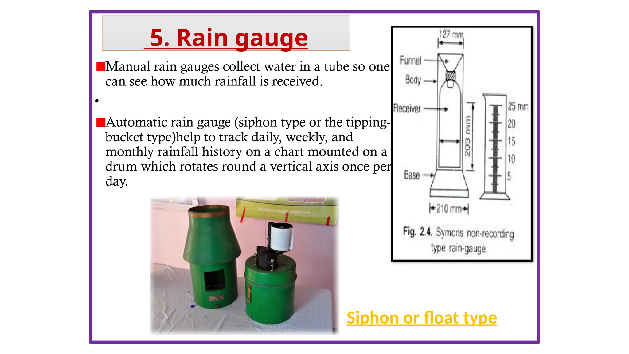 Manual rain gauges collect water in a tube so one
can see how much rainfall is received.
•
Automatic rain gauge (siphon type or the tipping-
bucket type)help to track daily, weekly, and
monthly rainfall history on a chart mounted on a
drum which rotates round a vertical axis once per
day.
Siphon or float type
5. Rain gauge
 