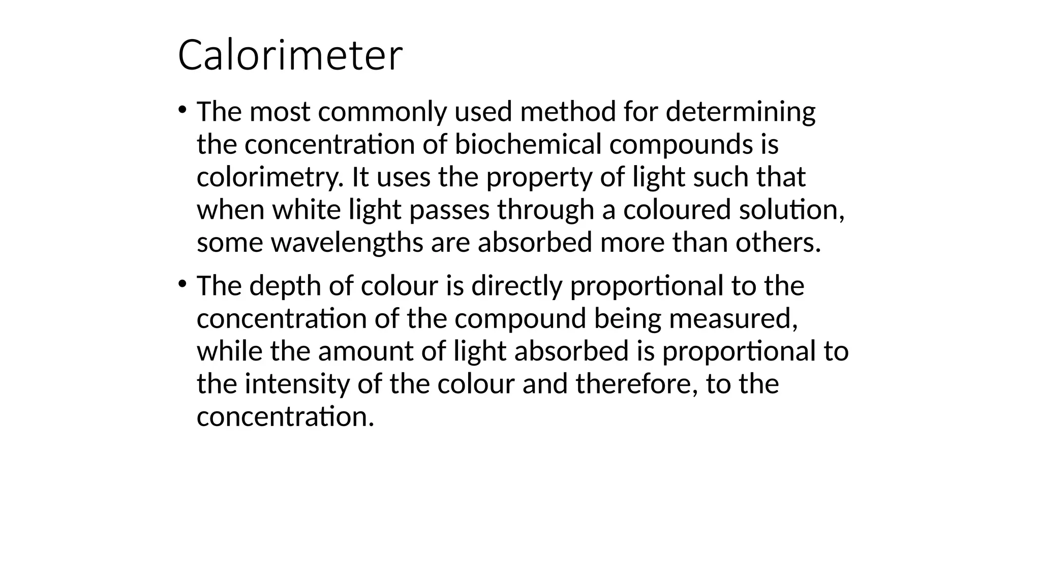 Calorimeter
• The most commonly used method for determining
the concentration of biochemical compounds is
colorimetry. It uses the property of light such that
when white light passes through a coloured solution,
some wavelengths are absorbed more than others.
• The depth of colour is directly proportional to the
concentration of the compound being measured,
while the amount of light absorbed is proportional to
the intensity of the colour and therefore, to the
concentration.
 