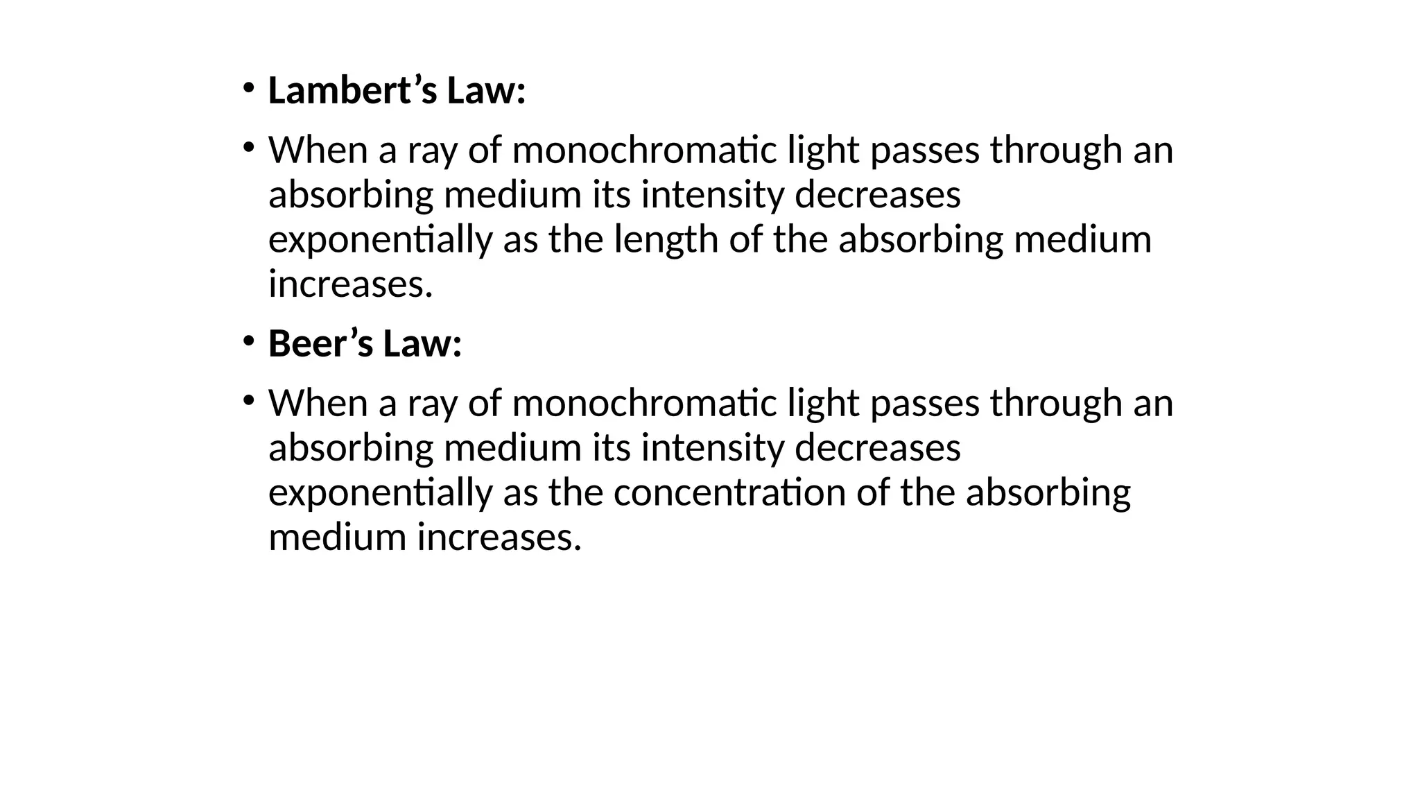 • Lambert’s Law:
• When a ray of monochromatic light passes through an
absorbing medium its intensity decreases
exponentially as the length of the absorbing medium
increases.
• Beer’s Law:
• When a ray of monochromatic light passes through an
absorbing medium its intensity decreases
exponentially as the concentration of the absorbing
medium increases.
 