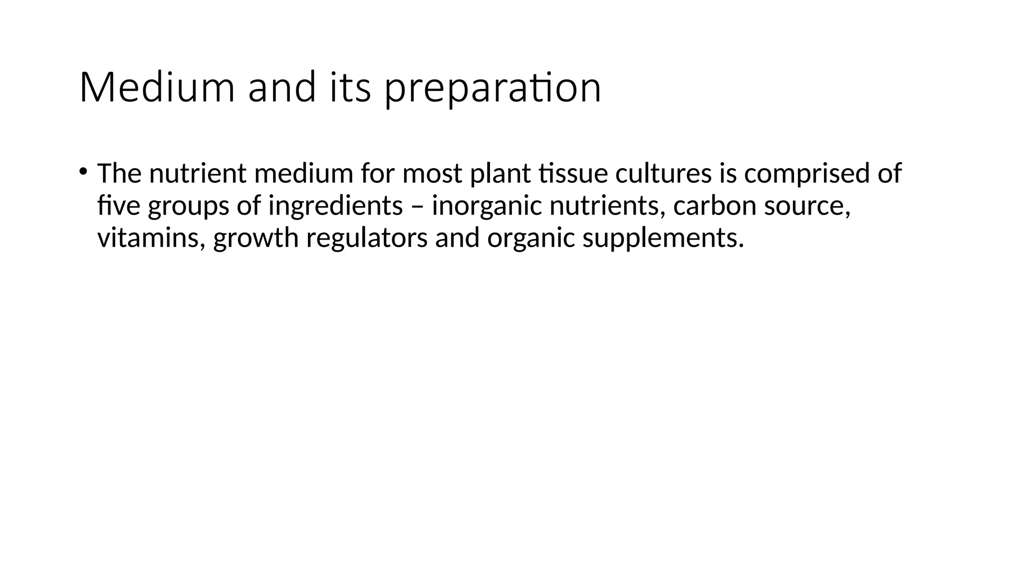 Medium and its preparation
• The nutrient medium for most plant tissue cultures is comprised of
five groups of ingredients – inorganic nutrients, carbon source,
vitamins, growth regulators and organic supplements.
 
