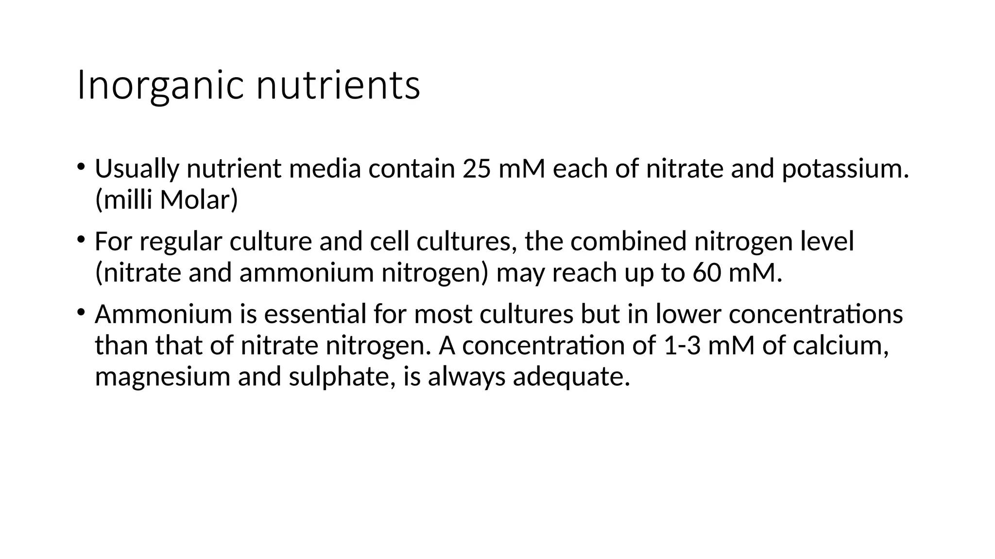 Inorganic nutrients
• Usually nutrient media contain 25 mM each of nitrate and potassium.
(milli Molar)
• For regular culture and cell cultures, the combined nitrogen level
(nitrate and ammonium nitrogen) may reach up to 60 mM.
• Ammonium is essential for most cultures but in lower concentrations
than that of nitrate nitrogen. A concentration of 1-3 mM of calcium,
magnesium and sulphate, is always adequate.
 