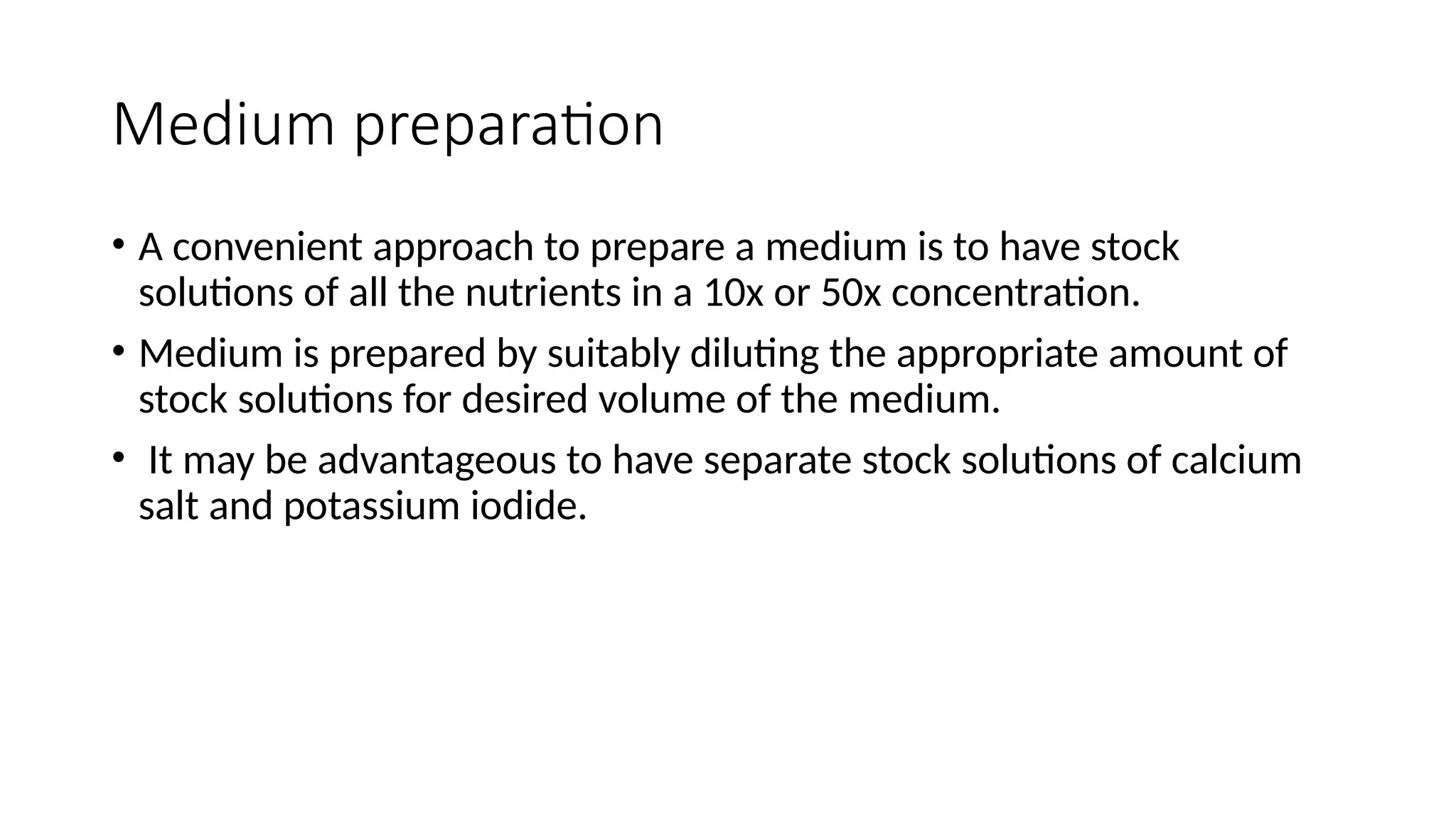Medium preparation
• A convenient approach to prepare a medium is to have stock
solutions of all the nutrients in a 10x or 50x concentration.
• Medium is prepared by suitably diluting the appropriate amount of
stock solutions for desired volume of the medium.
• It may be advantageous to have separate stock solutions of calcium
salt and potassium iodide.
 