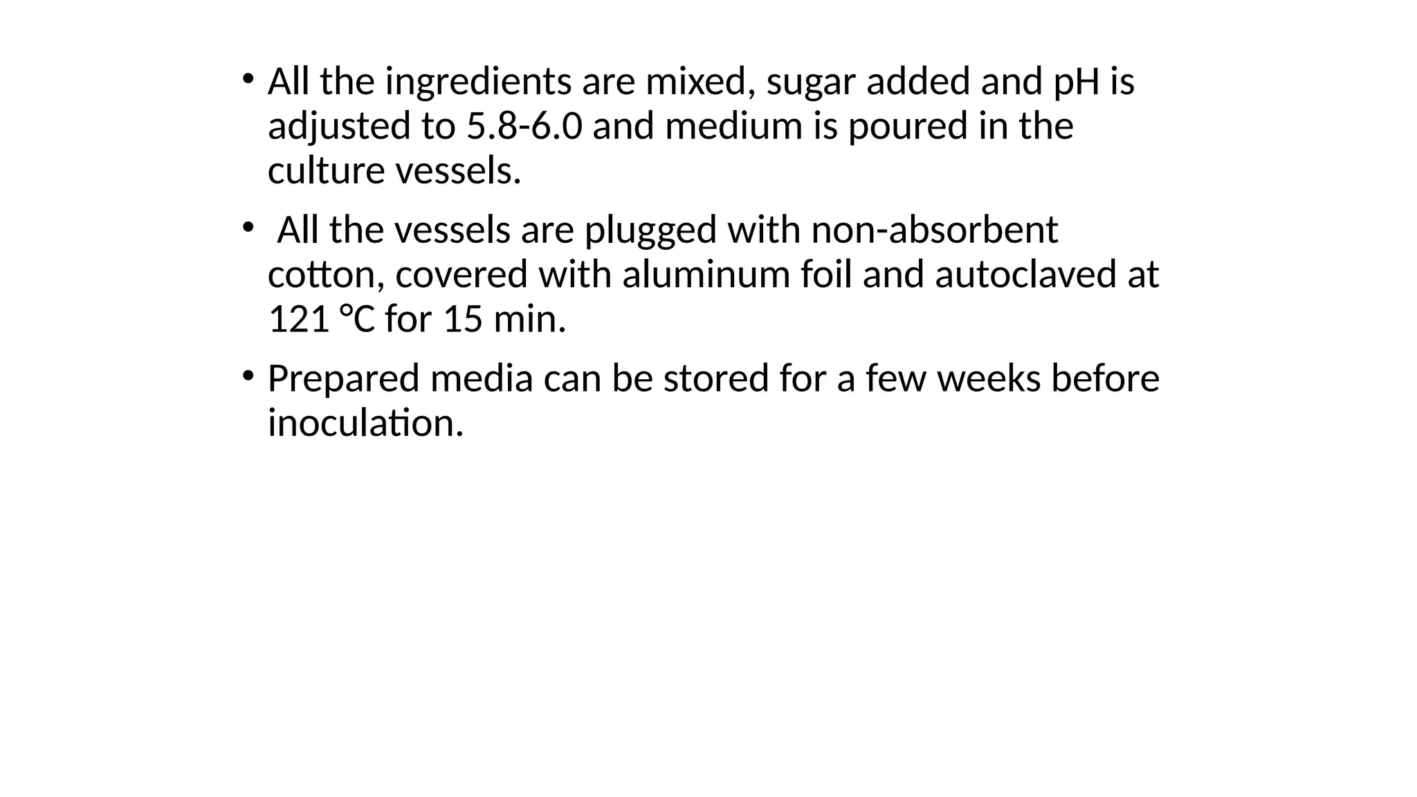 • All the ingredients are mixed, sugar added and pH is
adjusted to 5.8-6.0 and medium is poured in the
culture vessels.
• All the vessels are plugged with non-absorbent
cotton, covered with aluminum foil and autoclaved at
121 °C for 15 min.
• Prepared media can be stored for a few weeks before
inoculation.
 
