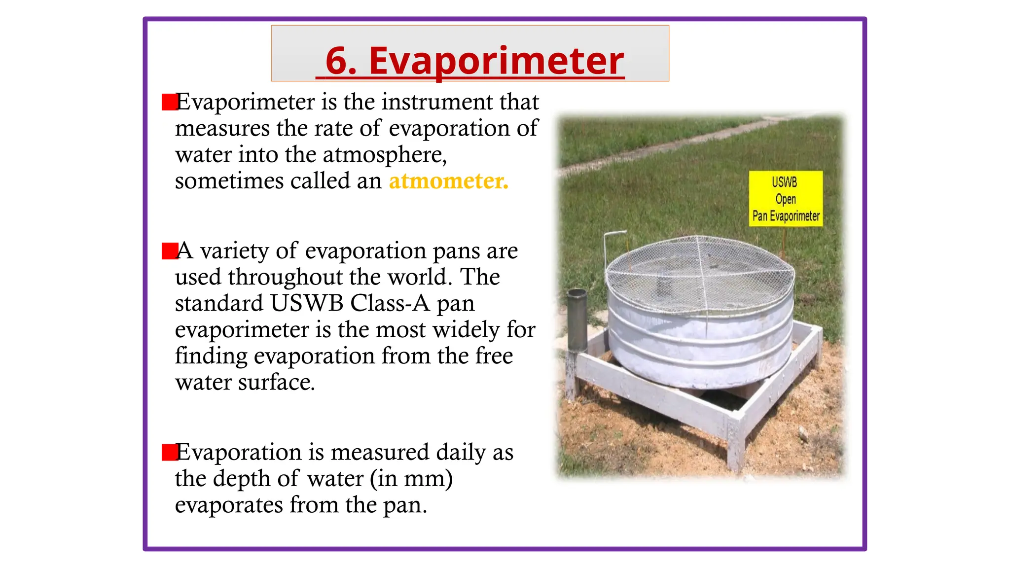 Evaporimeter is the instrument that
measures the rate of evaporation of
water into the atmosphere,
sometimes called an atmometer.
A variety of evaporation pans are
used throughout the world. The
standard USWB Class-A pan
evaporimeter is the most widely for
finding evaporation from the free
water surface.
Evaporation is measured daily as
the depth of water (in mm)
evaporates from the pan.
6. Evaporimeter
 