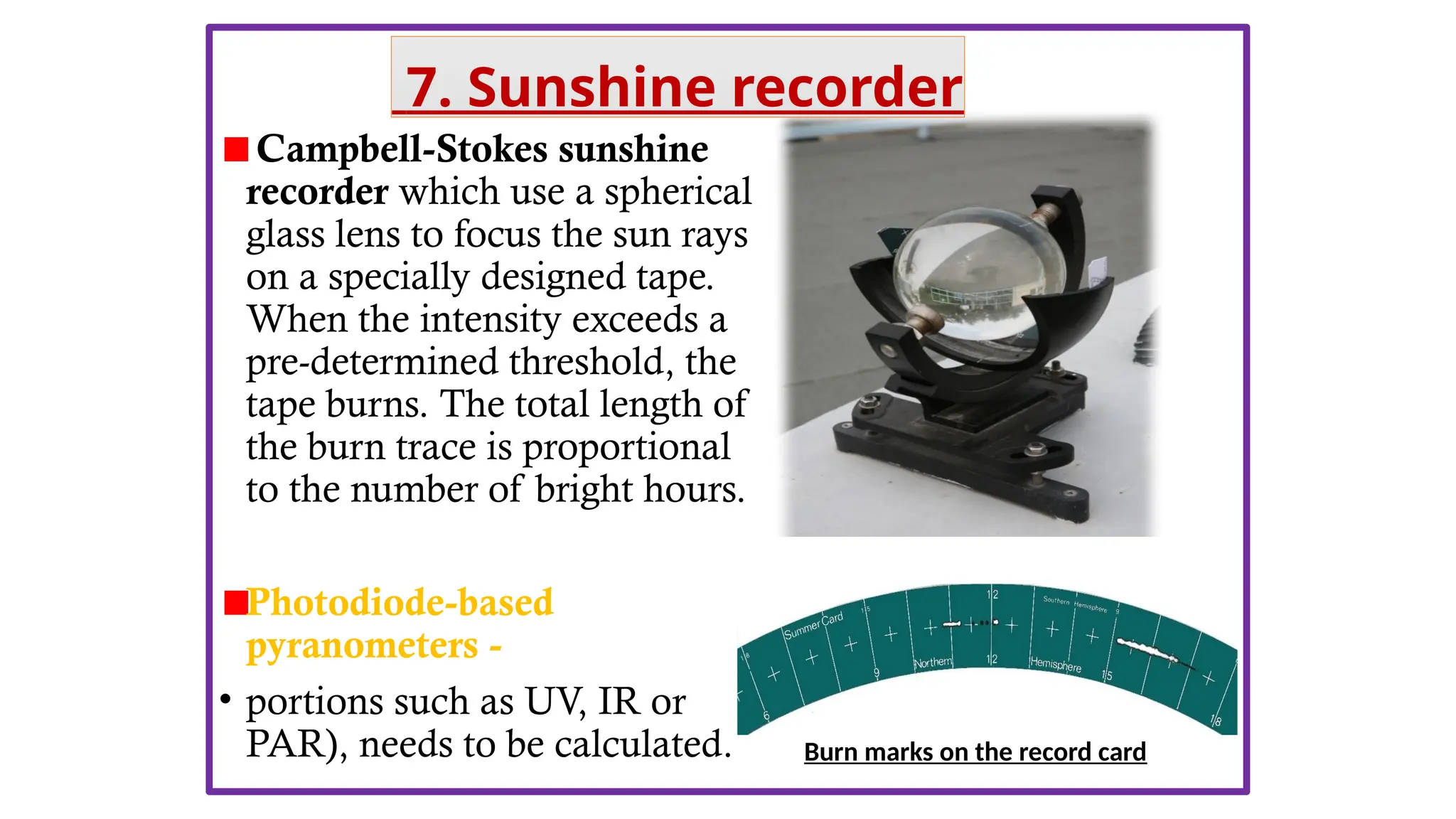 Campbell-Stokes sunshine
recorder which use a spherical
glass lens to focus the sun rays
on a specially designed tape.
When the intensity exceeds a
pre-determined threshold, the
tape burns. The total length of
the burn trace is proportional
to the number of bright hours.
Photodiode-based
pyranometers -
• portions such as UV, IR or
PAR), needs to be calculated. Burn marks on the record card
7. Sunshine recorder
 