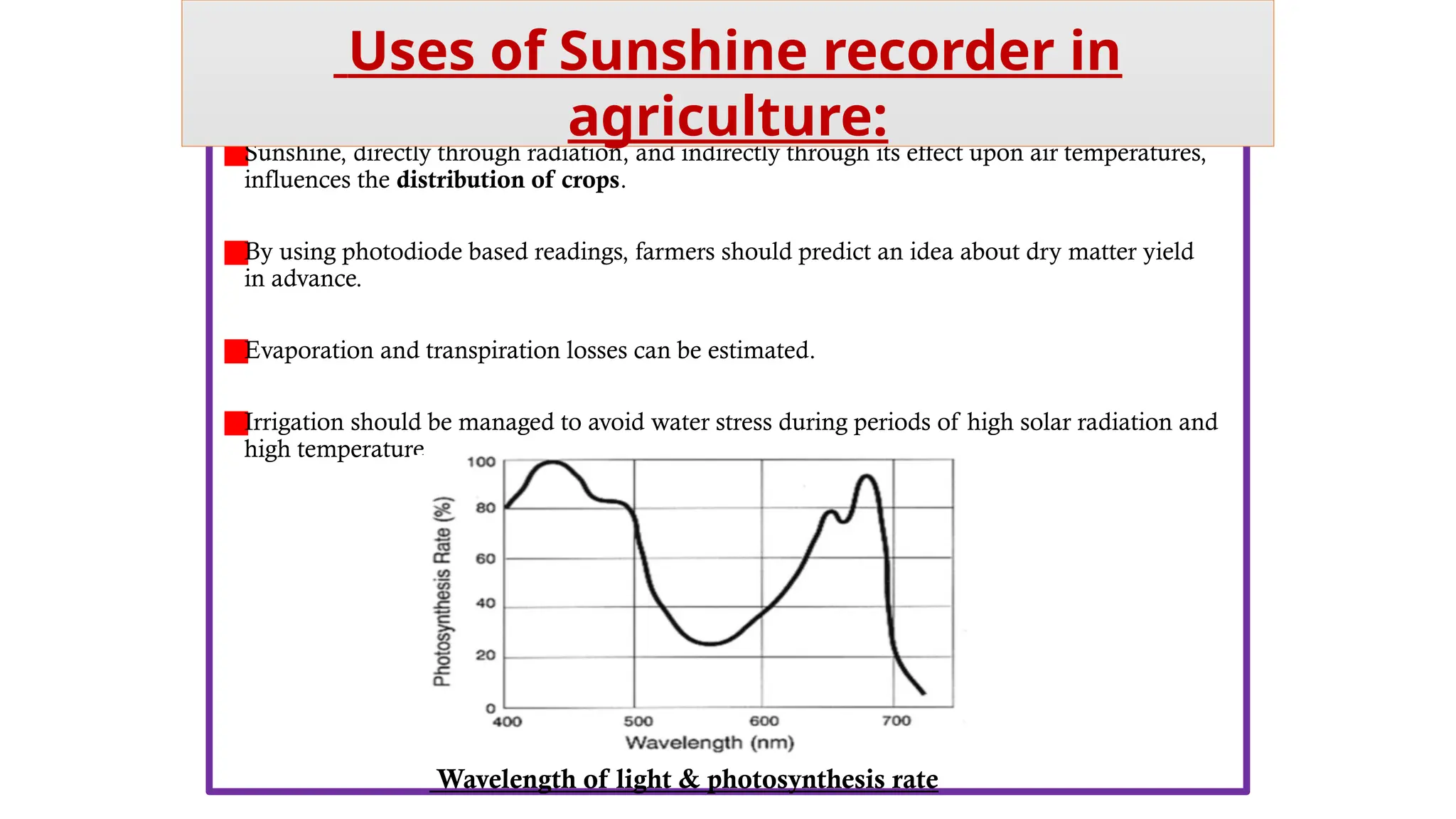 Sunshine, directly through radiation, and indirectly through its effect upon air temperatures,
influences the distribution of crops.
By using photodiode based readings, farmers should predict an idea about dry matter yield
in advance.
Evaporation and transpiration losses can be estimated.
Irrigation should be managed to avoid water stress during periods of high solar radiation and
high temperature
Uses of Sunshine recorder in
agriculture:
Wavelength of light & photosynthesis rate
 