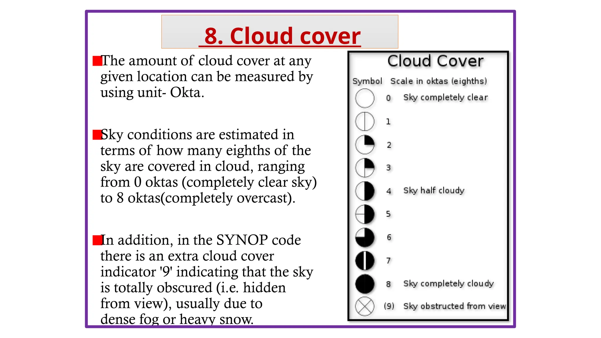 The amount of cloud cover at any
given location can be measured by
using unit- Okta.
Sky conditions are estimated in
terms of how many eighths of the
sky are covered in cloud, ranging
from 0 oktas (completely clear sky)
to 8 oktas(completely overcast).
In addition, in the SYNOP code
there is an extra cloud cover
indicator '9' indicating that the sky
is totally obscured (i.e. hidden
from view), usually due to
dense fog or heavy snow.
8. Cloud cover
 