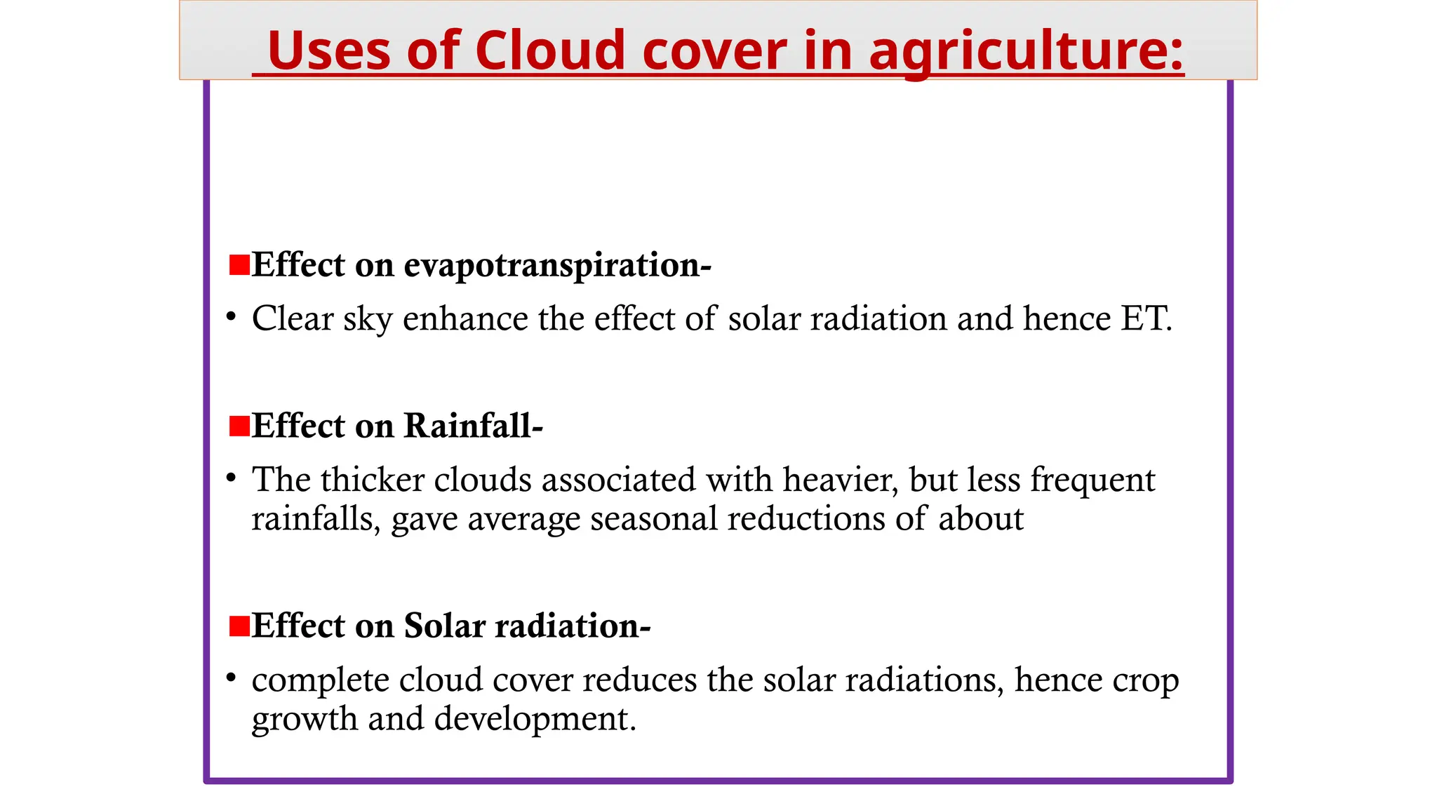 • Cloud cover indirectly affects agriculture by affecting other
weather parameters, like-
Effect on evapotranspiration-
• Clear sky enhance the effect of solar radiation and hence ET.
Effect on Rainfall-
• The thicker clouds associated with heavier, but less frequent
rainfalls, gave average seasonal reductions of about 12 mm.
Effect on Solar radiation-
• complete cloud cover reduces the solar radiations, hence crop
growth and development.
Uses of Cloud cover in agriculture:
 