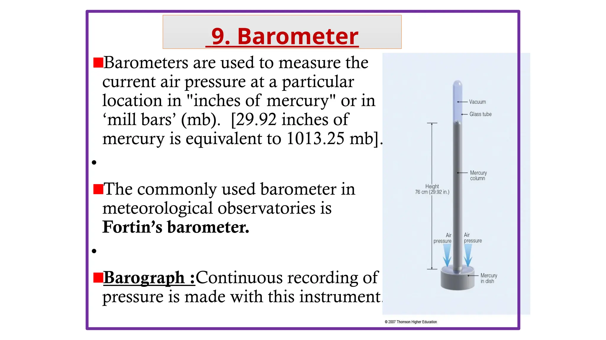 Barometers are used to measure the
current air pressure at a particular
location in "inches of mercury" or in
‘mill bars’ (mb). [29.92 inches of
mercury is equivalent to 1013.25 mb].
•
The commonly used barometer in
meteorological observatories is
Fortin’s barometer.
•
Barograph :Continuous recording of
pressure is made with this instrument.
9. Barometer
 