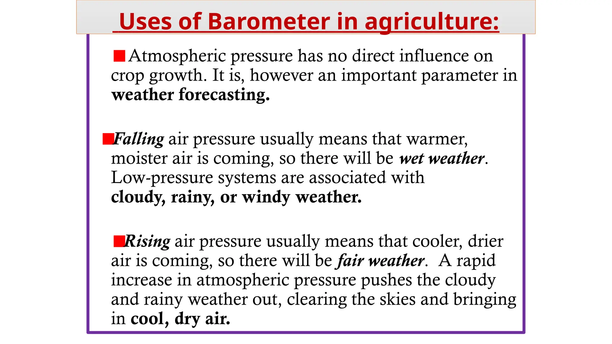 Atmospheric pressure has no direct influence on
crop growth. It is, however an important parameter in
weather forecasting.
Falling air pressure usually means that warmer,
moister air is coming, so there will be wet weather.
Low-pressure systems are associated with
cloudy, rainy, or windy weather.
Rising air pressure usually means that cooler, drier
air is coming, so there will be fair weather. A rapid
increase in atmospheric pressure pushes the cloudy
and rainy weather out, clearing the skies and bringing
in cool, dry air.
Uses of Barometer in agriculture:
 