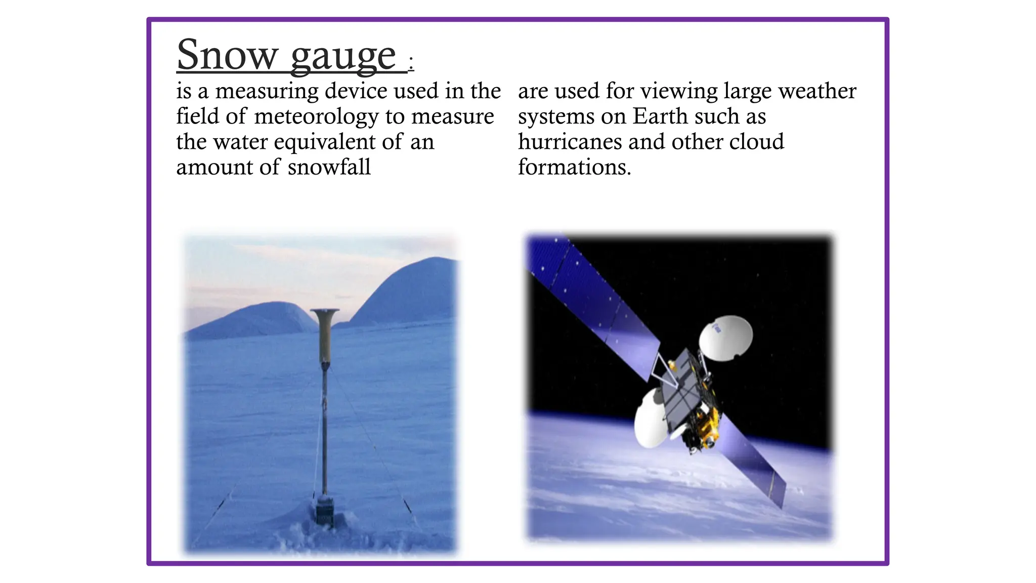 Snow gauge :
is a measuring device used in the
field of meteorology to measure
the water equivalent of an
amount of snowfall
Weather satellites :
are used for viewing large weather
systems on Earth such as
hurricanes and other cloud
formations.
 