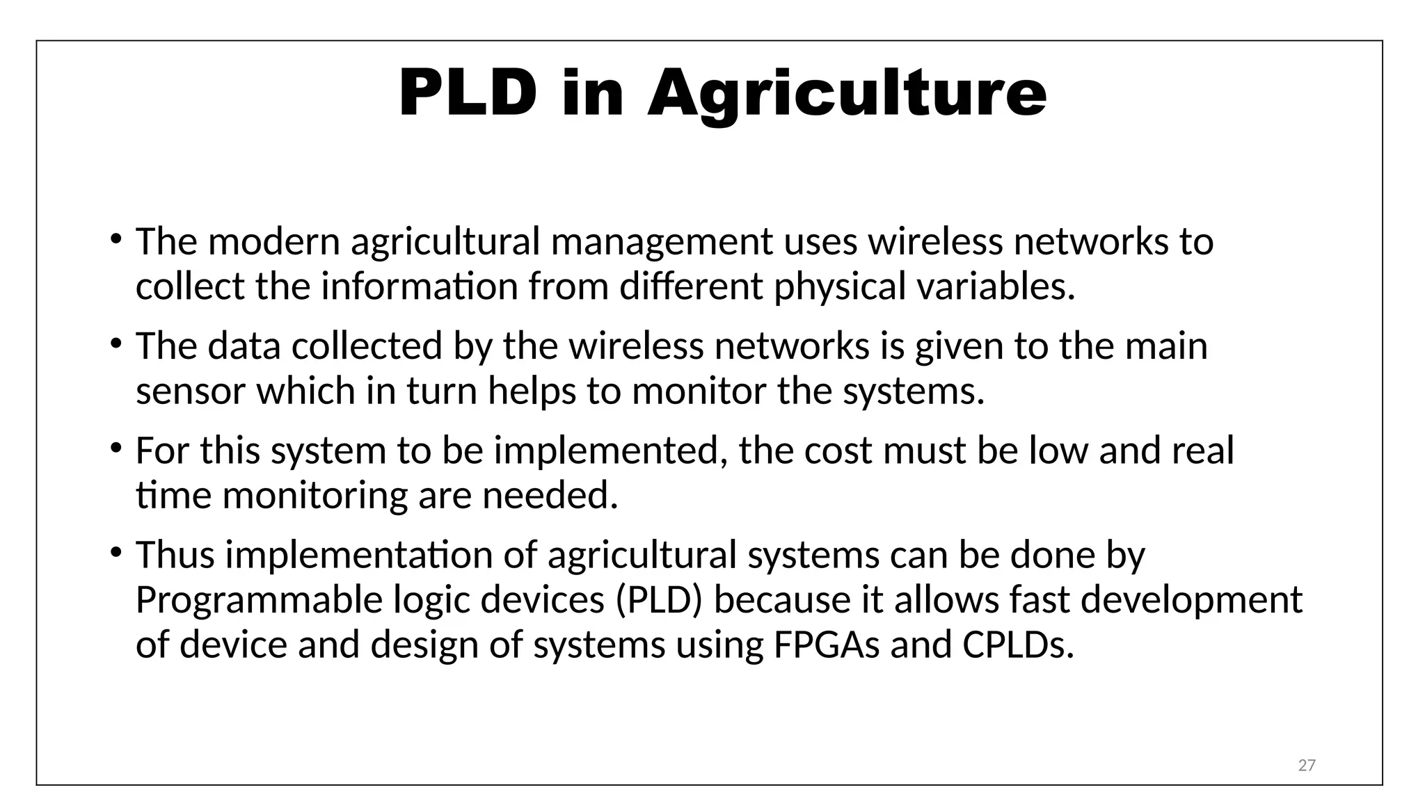 27
PLD in Agriculture
• The modern agricultural management uses wireless networks to
collect the information from different physical variables.
• The data collected by the wireless networks is given to the main
sensor which in turn helps to monitor the systems.
• For this system to be implemented, the cost must be low and real
time monitoring are needed.
• Thus implementation of agricultural systems can be done by
Programmable logic devices (PLD) because it allows fast development
of device and design of systems using FPGAs and CPLDs.
 