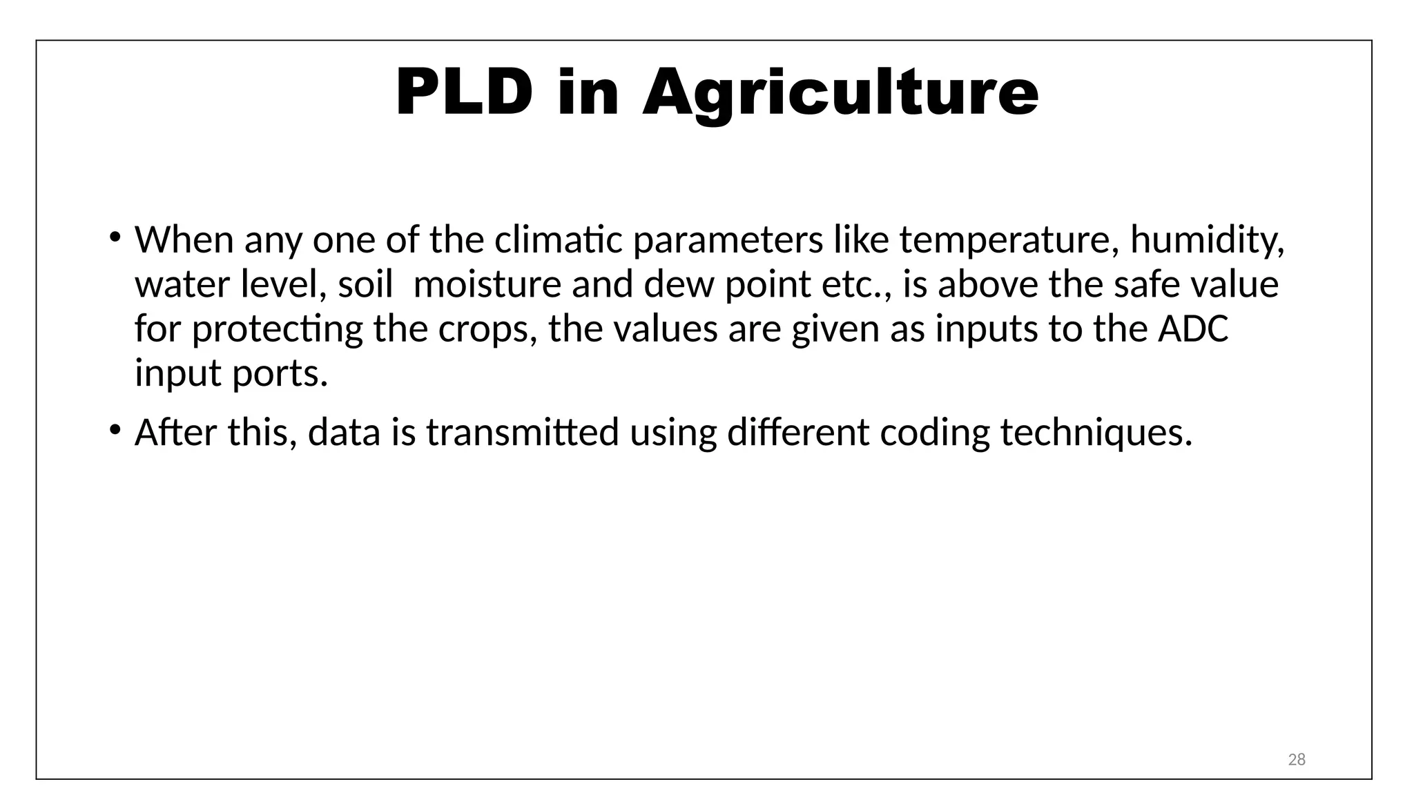 28
PLD in Agriculture
• When any one of the climatic parameters like temperature, humidity,
water level, soil moisture and dew point etc., is above the safe value
for protecting the crops, the values are given as inputs to the ADC
input ports.
• After this, data is transmitted using different coding techniques.
 
