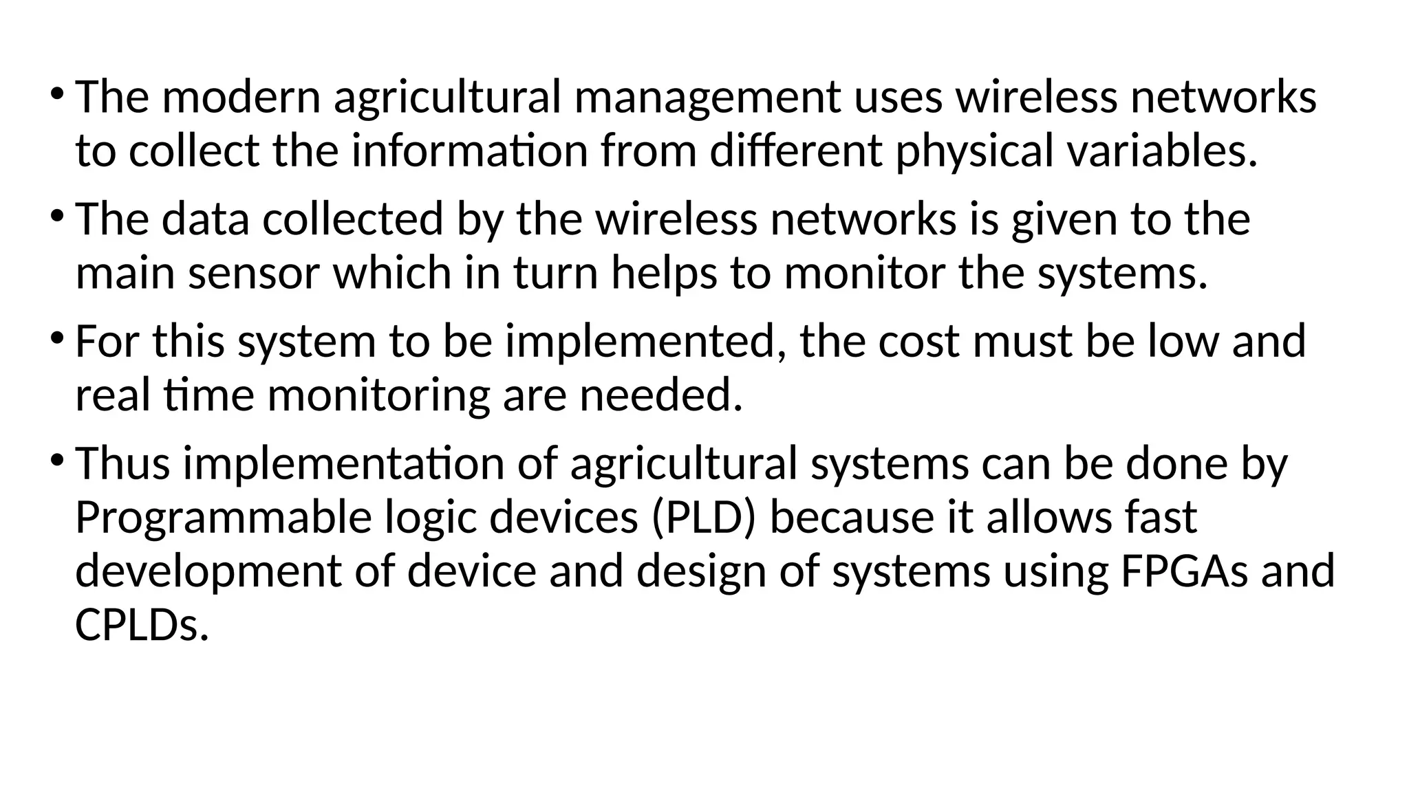 • The modern agricultural management uses wireless networks
to collect the information from different physical variables.
• The data collected by the wireless networks is given to the
main sensor which in turn helps to monitor the systems.
• For this system to be implemented, the cost must be low and
real time monitoring are needed.
• Thus implementation of agricultural systems can be done by
Programmable logic devices (PLD) because it allows fast
development of device and design of systems using FPGAs and
CPLDs.
 