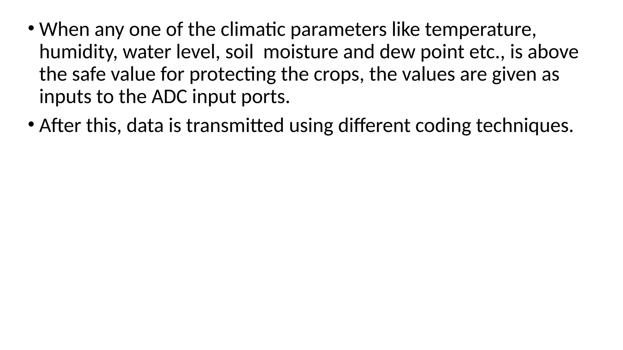 • When any one of the climatic parameters like temperature,
humidity, water level, soil moisture and dew point etc., is above
the safe value for protecting the crops, the values are given as
inputs to the ADC input ports.
• After this, data is transmitted using different coding techniques.
 
