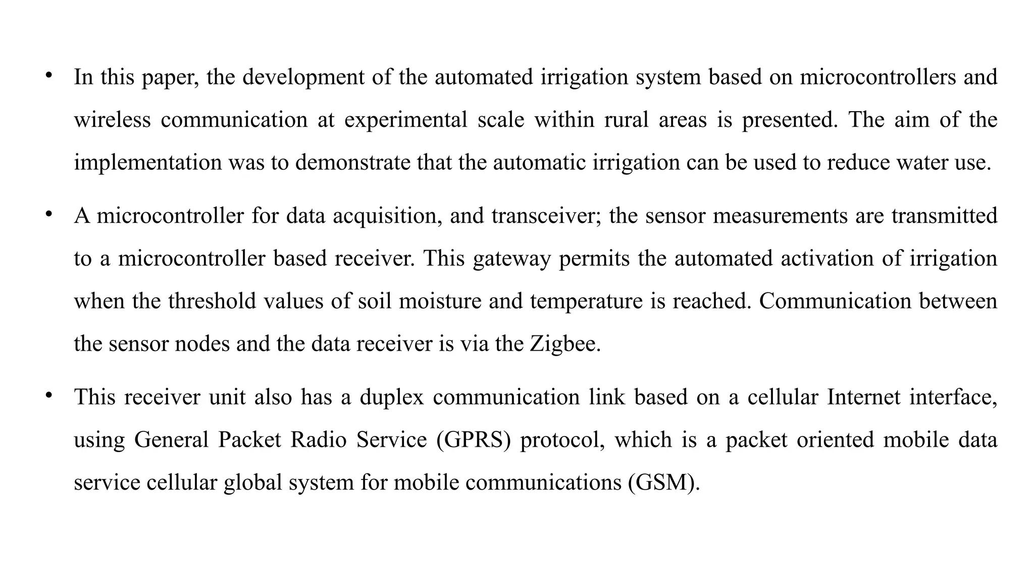 • In this paper, the development of the automated irrigation system based on microcontrollers and
wireless communication at experimental scale within rural areas is presented. The aim of the
implementation was to demonstrate that the automatic irrigation can be used to reduce water use.
• A microcontroller for data acquisition, and transceiver; the sensor measurements are transmitted
to a microcontroller based receiver. This gateway permits the automated activation of irrigation
when the threshold values of soil moisture and temperature is reached. Communication between
the sensor nodes and the data receiver is via the Zigbee.
• This receiver unit also has a duplex communication link based on a cellular Internet interface,
using General Packet Radio Service (GPRS) protocol, which is a packet oriented mobile data
service cellular global system for mobile communications (GSM).
 