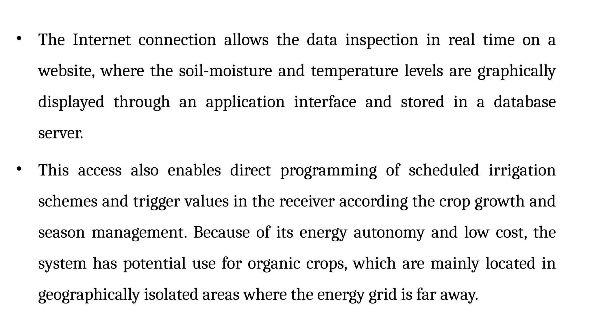 • The Internet connection allows the data inspection in real time on a
website, where the soil-moisture and temperature levels are graphically
displayed through an application interface and stored in a database
server.
• This access also enables direct programming of scheduled irrigation
schemes and trigger values in the receiver according the crop growth and
season management. Because of its energy autonomy and low cost, the
system has potential use for organic crops, which are mainly located in
geographically isolated areas where the energy grid is far away.
 