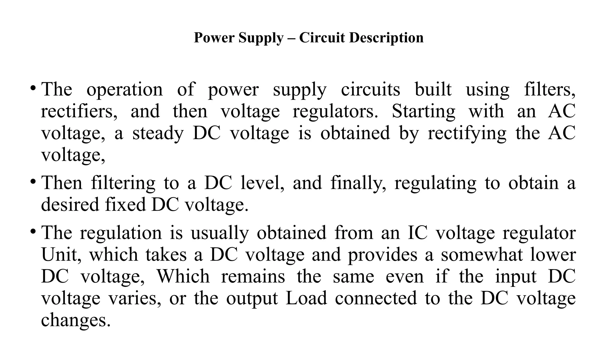 Power Supply – Circuit Description
• The operation of power supply circuits built using filters,
rectifiers, and then voltage regulators. Starting with an AC
voltage, a steady DC voltage is obtained by rectifying the AC
voltage,
• Then filtering to a DC level, and finally, regulating to obtain a
desired fixed DC voltage.
• The regulation is usually obtained from an IC voltage regulator
Unit, which takes a DC voltage and provides a somewhat lower
DC voltage, Which remains the same even if the input DC
voltage varies, or the output Load connected to the DC voltage
changes.
 