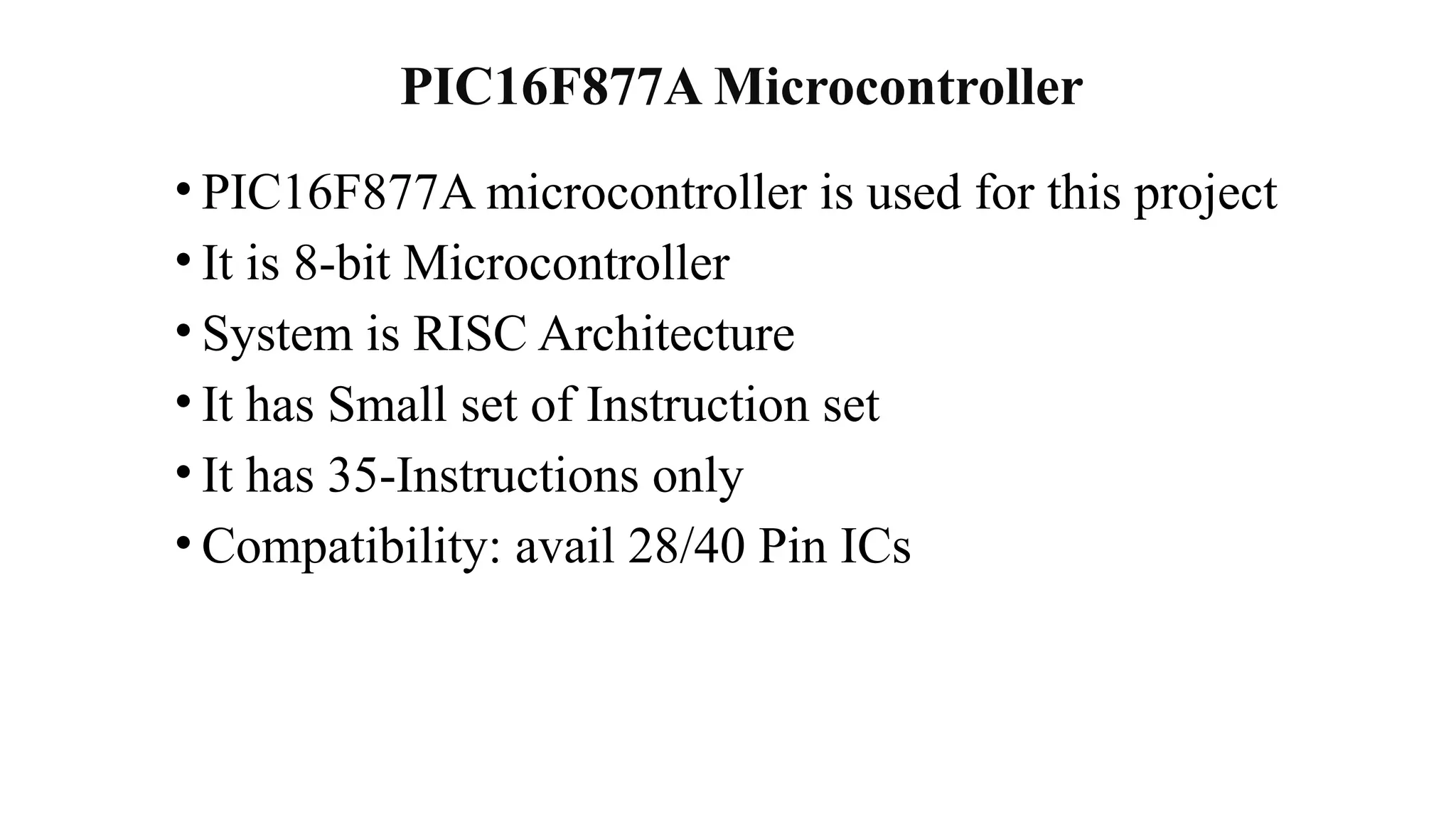 PIC16F877A Microcontroller
• PIC16F877A microcontroller is used for this project
• It is 8-bit Microcontroller
• System is RISC Architecture
• It has Small set of Instruction set
• It has 35-Instructions only
• Compatibility: avail 28/40 Pin ICs
 