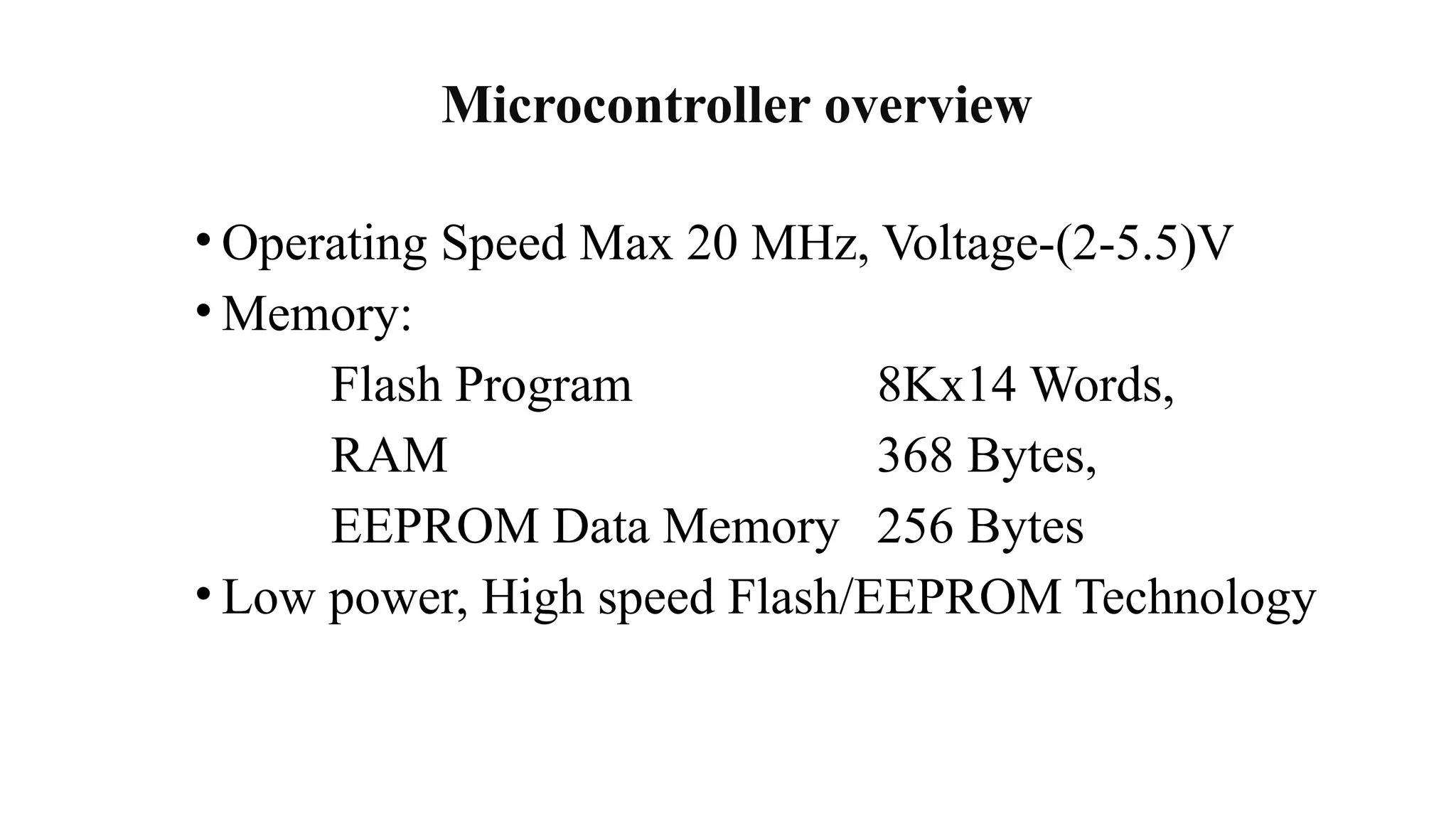 Microcontroller overview
• Operating Speed Max 20 MHz, Voltage-(2-5.5)V
• Memory:
Flash Program 8Kx14 Words,
RAM 368 Bytes,
EEPROM Data Memory 256 Bytes
• Low power, High speed Flash/EEPROM Technology
 