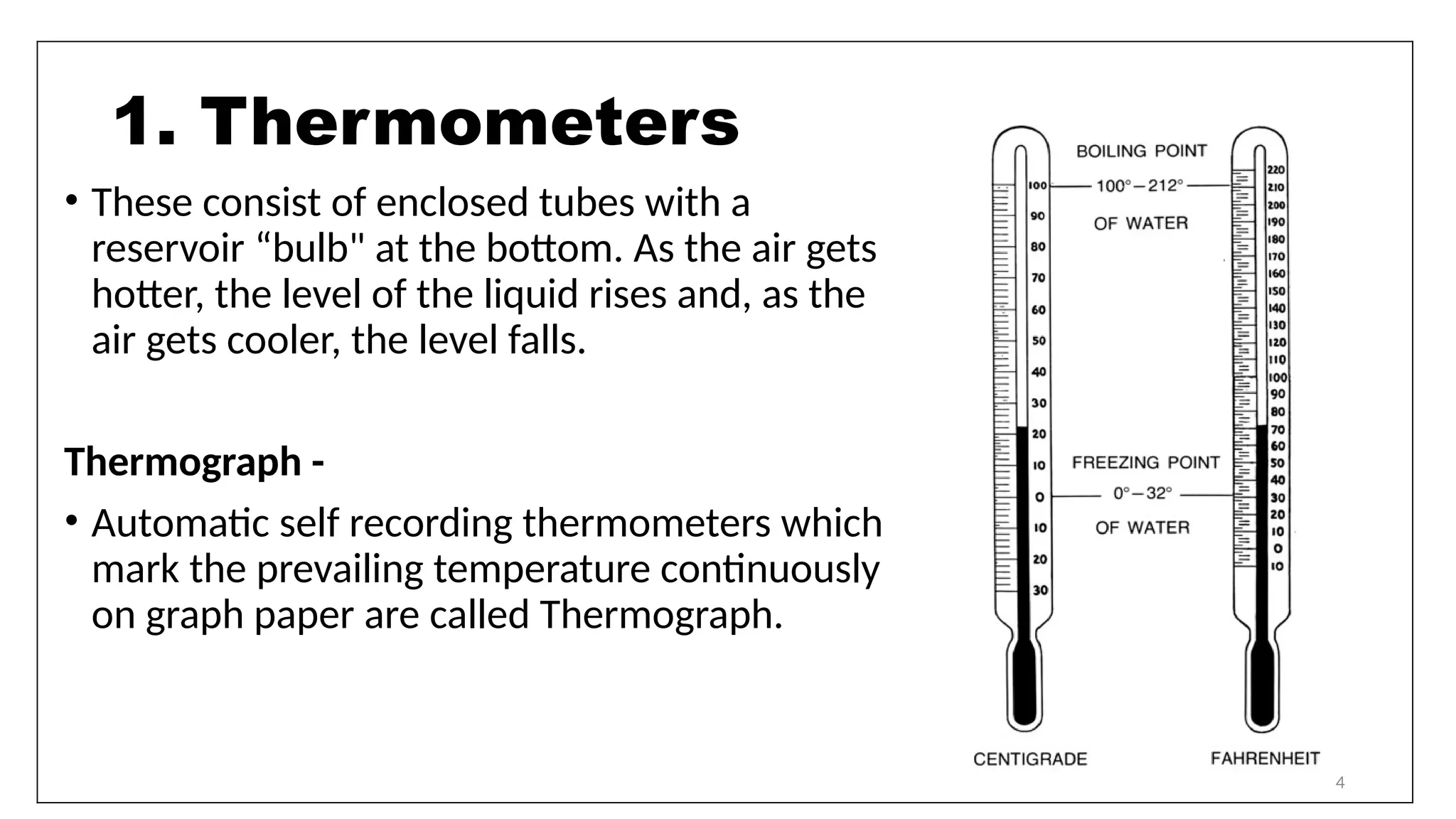 4
• These consist of enclosed tubes with a
reservoir “bulb" at the bottom. As the air gets
hotter, the level of the liquid rises and, as the
air gets cooler, the level falls.
Thermograph -
• Automatic self recording thermometers which
mark the prevailing temperature continuously
on graph paper are called Thermograph.
1. Thermometers
 