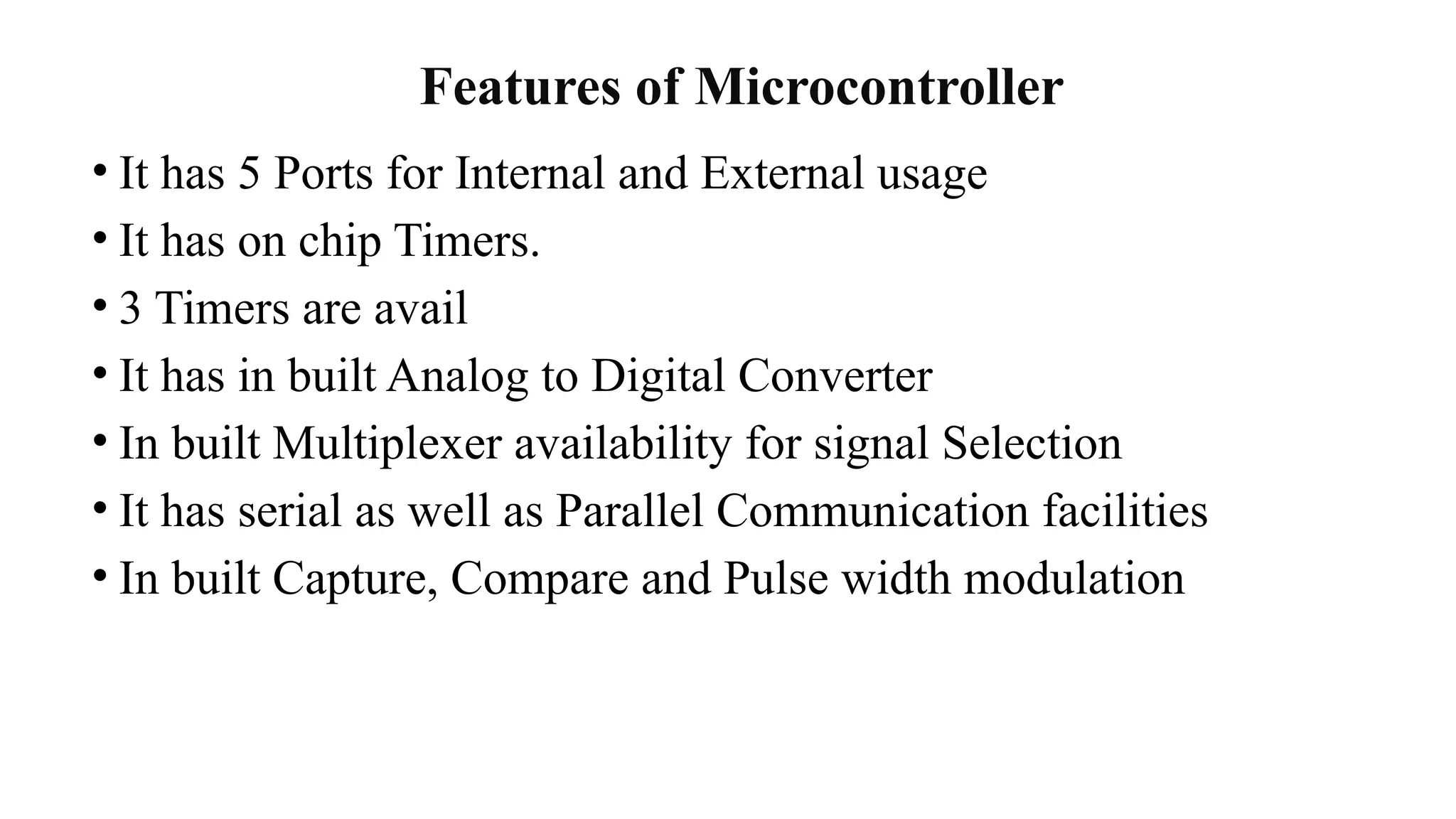 Features of Microcontroller
• It has 5 Ports for Internal and External usage
• It has on chip Timers.
• 3 Timers are avail
• It has in built Analog to Digital Converter
• In built Multiplexer availability for signal Selection
• It has serial as well as Parallel Communication facilities
• In built Capture, Compare and Pulse width modulation
 