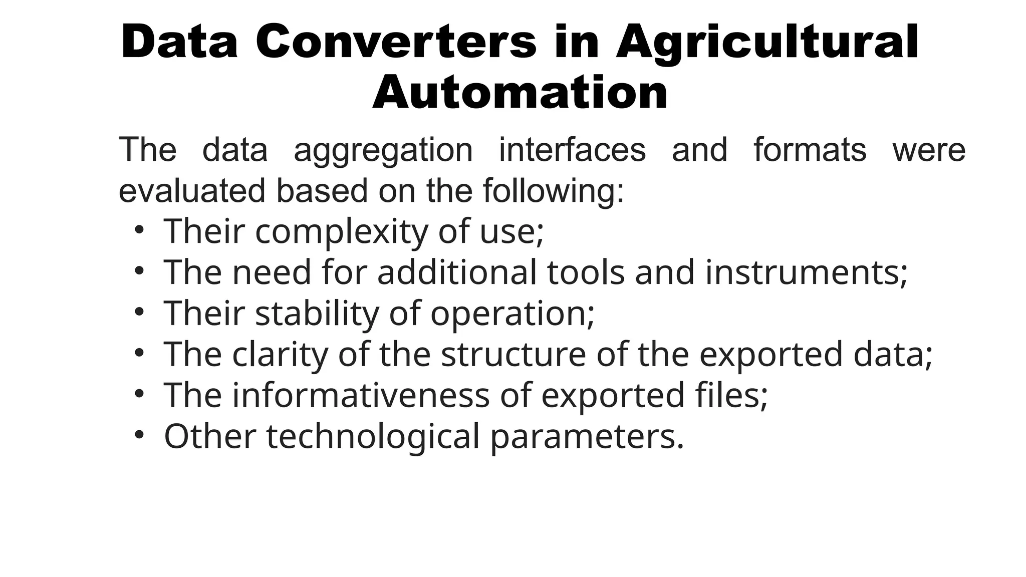 Data Converters in Agricultural
Automation
The data aggregation interfaces and formats were
evaluated based on the following:
• Their complexity of use;
• The need for additional tools and instruments;
• Their stability of operation;
• The clarity of the structure of the exported data;
• The informativeness of exported files;
• Other technological parameters.
 