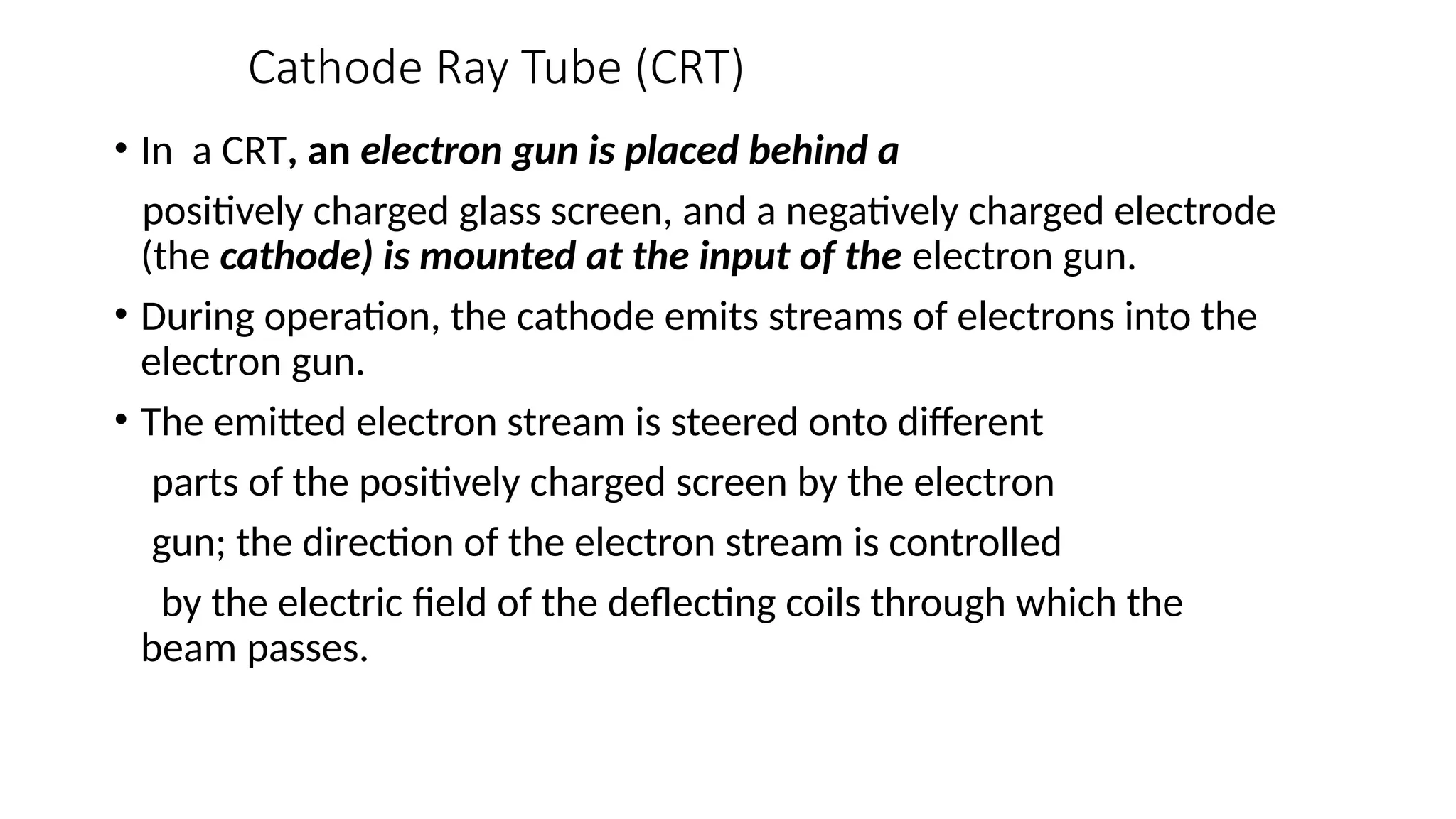 Cathode Ray Tube (CRT)
• In a CRT, an electron gun is placed behind a
positively charged glass screen, and a negatively charged electrode
(the cathode) is mounted at the input of the electron gun.
• During operation, the cathode emits streams of electrons into the
electron gun.
• The emitted electron stream is steered onto different
parts of the positively charged screen by the electron
gun; the direction of the electron stream is controlled
by the electric ﬁeld of the deﬂecting coils through which the
beam passes.
 