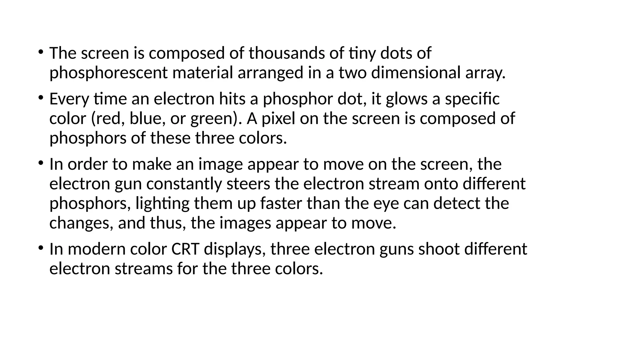 • The screen is composed of thousands of tiny dots of
phosphorescent material arranged in a two dimensional array.
• Every time an electron hits a phosphor dot, it glows a speciﬁc
color (red, blue, or green). A pixel on the screen is composed of
phosphors of these three colors.
• In order to make an image appear to move on the screen, the
electron gun constantly steers the electron stream onto different
phosphors, lighting them up faster than the eye can detect the
changes, and thus, the images appear to move.
• In modern color CRT displays, three electron guns shoot different
electron streams for the three colors.
 