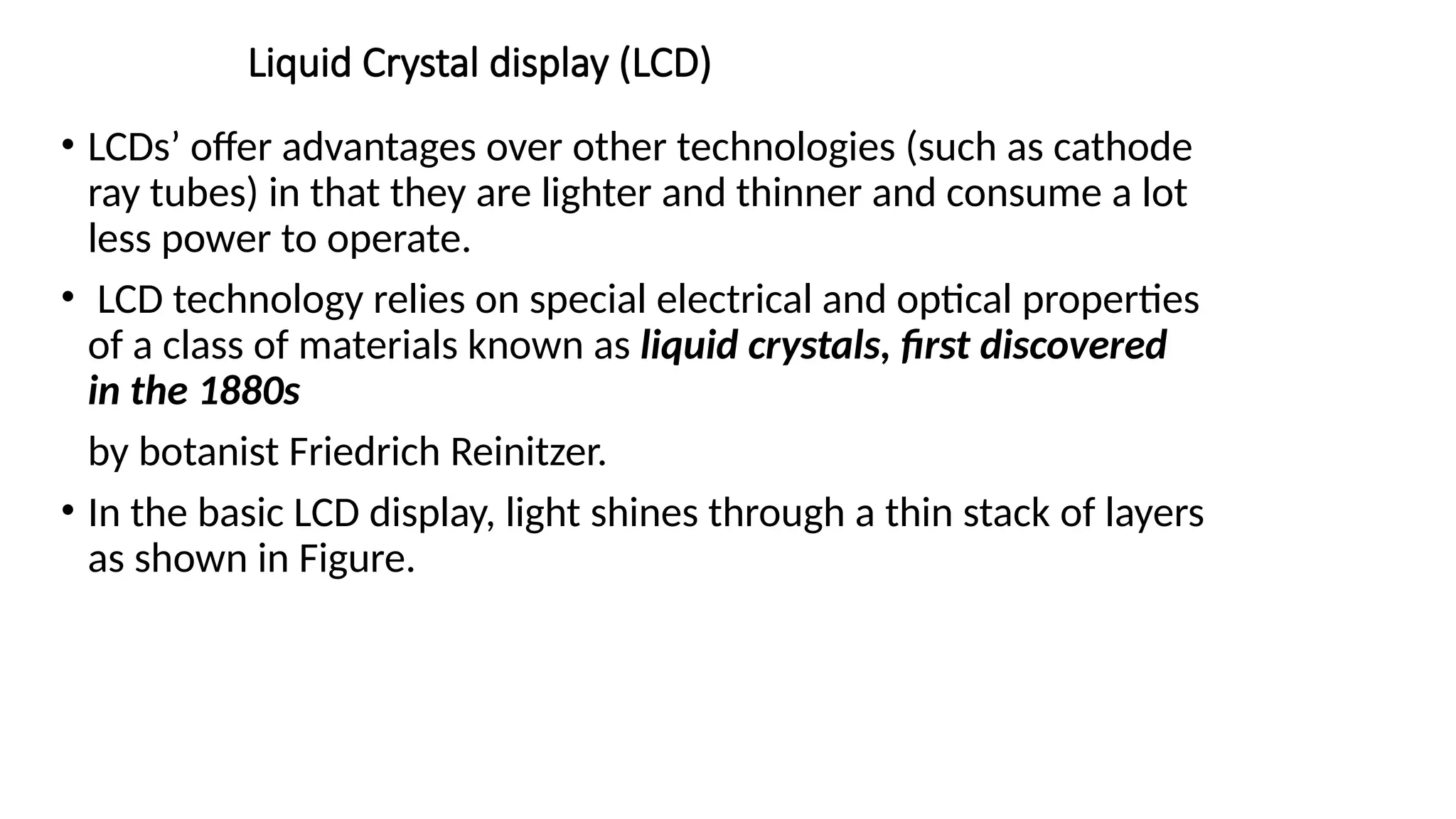 Liquid Crystal display (LCD)
• LCDs’ offer advantages over other technologies (such as cathode
ray tubes) in that they are lighter and thinner and consume a lot
less power to operate.
• LCD technology relies on special electrical and optical properties
of a class of materials known as liquid crystals, ﬁrst discovered
in the 1880s
by botanist Friedrich Reinitzer.
• In the basic LCD display, light shines through a thin stack of layers
as shown in Figure.
 