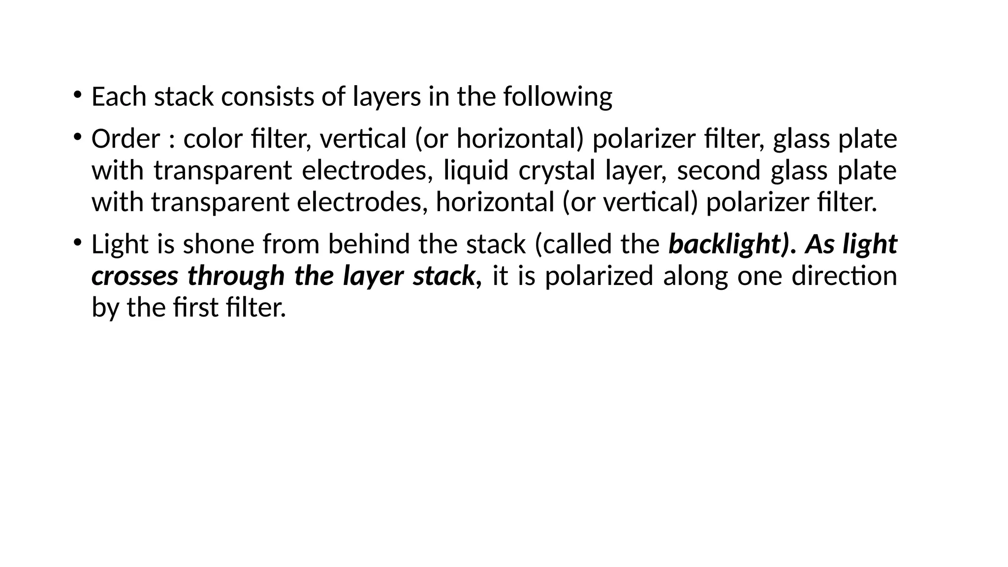 • Each stack consists of layers in the following
• Order : color ﬁlter, vertical (or horizontal) polarizer ﬁlter, glass plate
with transparent electrodes, liquid crystal layer, second glass plate
with transparent electrodes, horizontal (or vertical) polarizer ﬁlter.
• Light is shone from behind the stack (called the backlight). As light
crosses through the layer stack, it is polarized along one direction
by the ﬁrst ﬁlter.
 