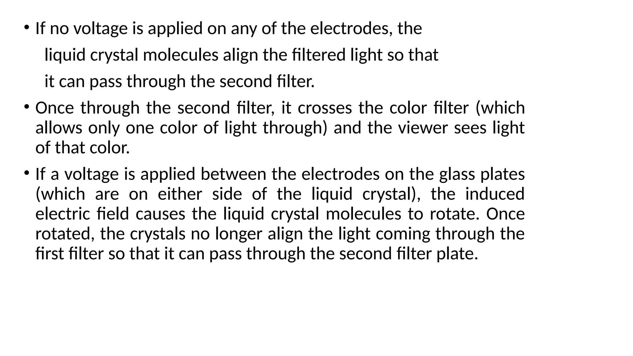 • If no voltage is applied on any of the electrodes, the
liquid crystal molecules align the ﬁltered light so that
it can pass through the second ﬁlter.
• Once through the second ﬁlter, it crosses the color ﬁlter (which
allows only one color of light through) and the viewer sees light
of that color.
• If a voltage is applied between the electrodes on the glass plates
(which are on either side of the liquid crystal), the induced
electric ﬁeld causes the liquid crystal molecules to rotate. Once
rotated, the crystals no longer align the light coming through the
ﬁrst ﬁlter so that it can pass through the second ﬁlter plate.
 