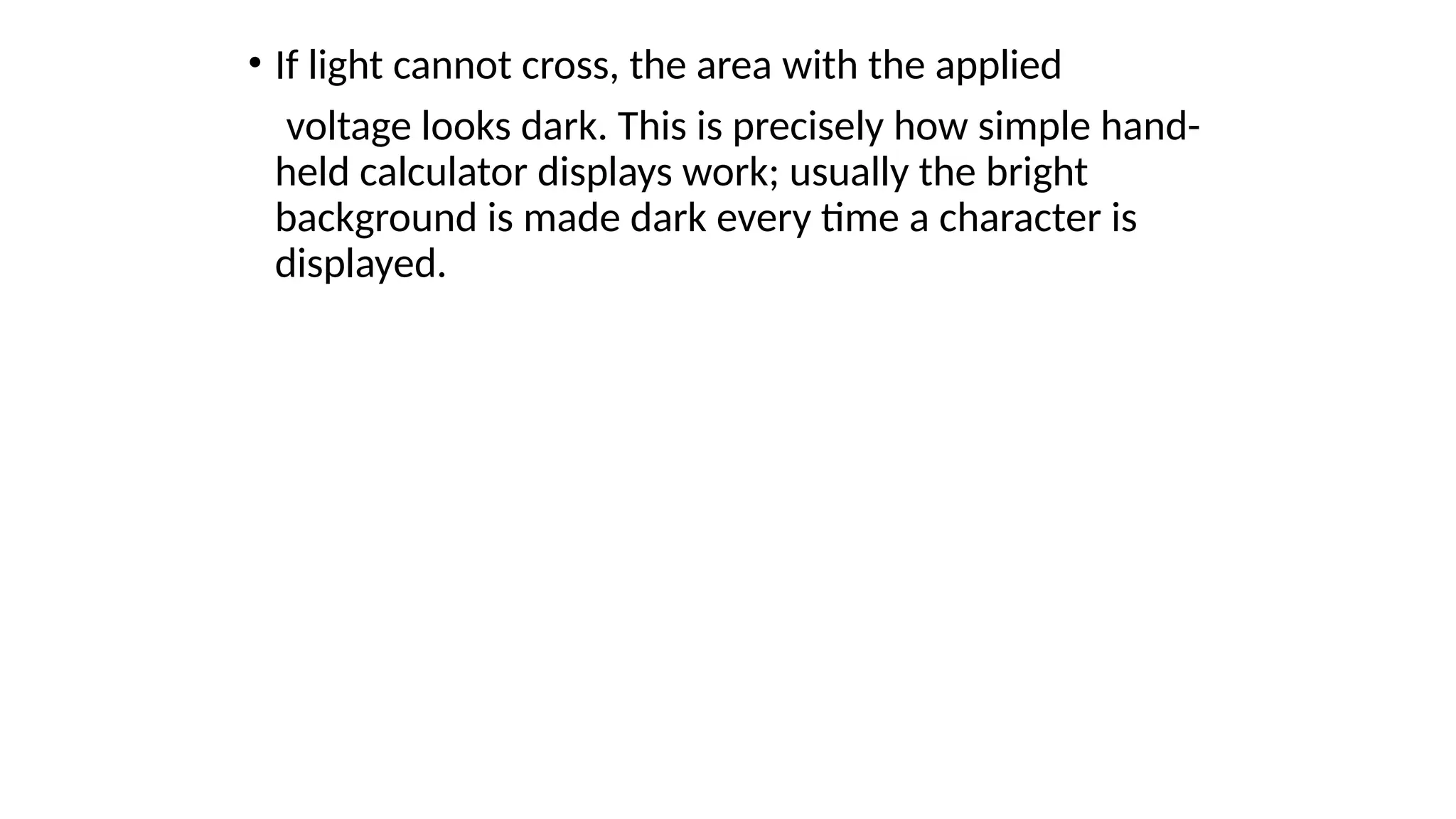 • If light cannot cross, the area with the applied
voltage looks dark. This is precisely how simple hand-
held calculator displays work; usually the bright
background is made dark every time a character is
displayed.
 
